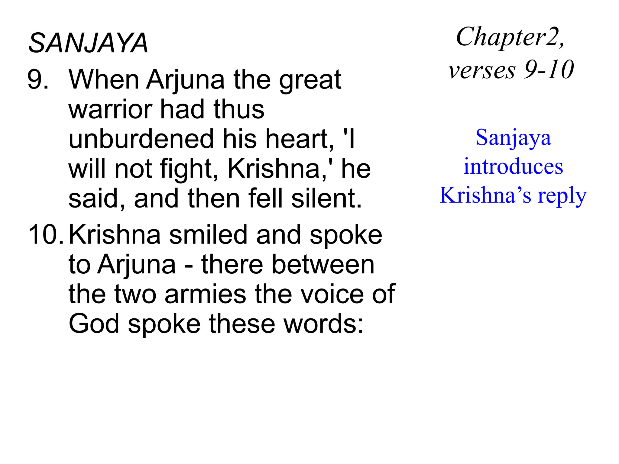 SANJAYA
9. When Arjuna the great
warrior had thus
unburdened his heart, 'I
will not fight, Krishna,' he
said, and then fell silent.
10.Krishna smiled and spoke
to Arjuna - there between
the two armies the voice of
God spoke these words:
Chapter2,
verses 9-10
Sanjaya
introduces
Krishna’s reply
 