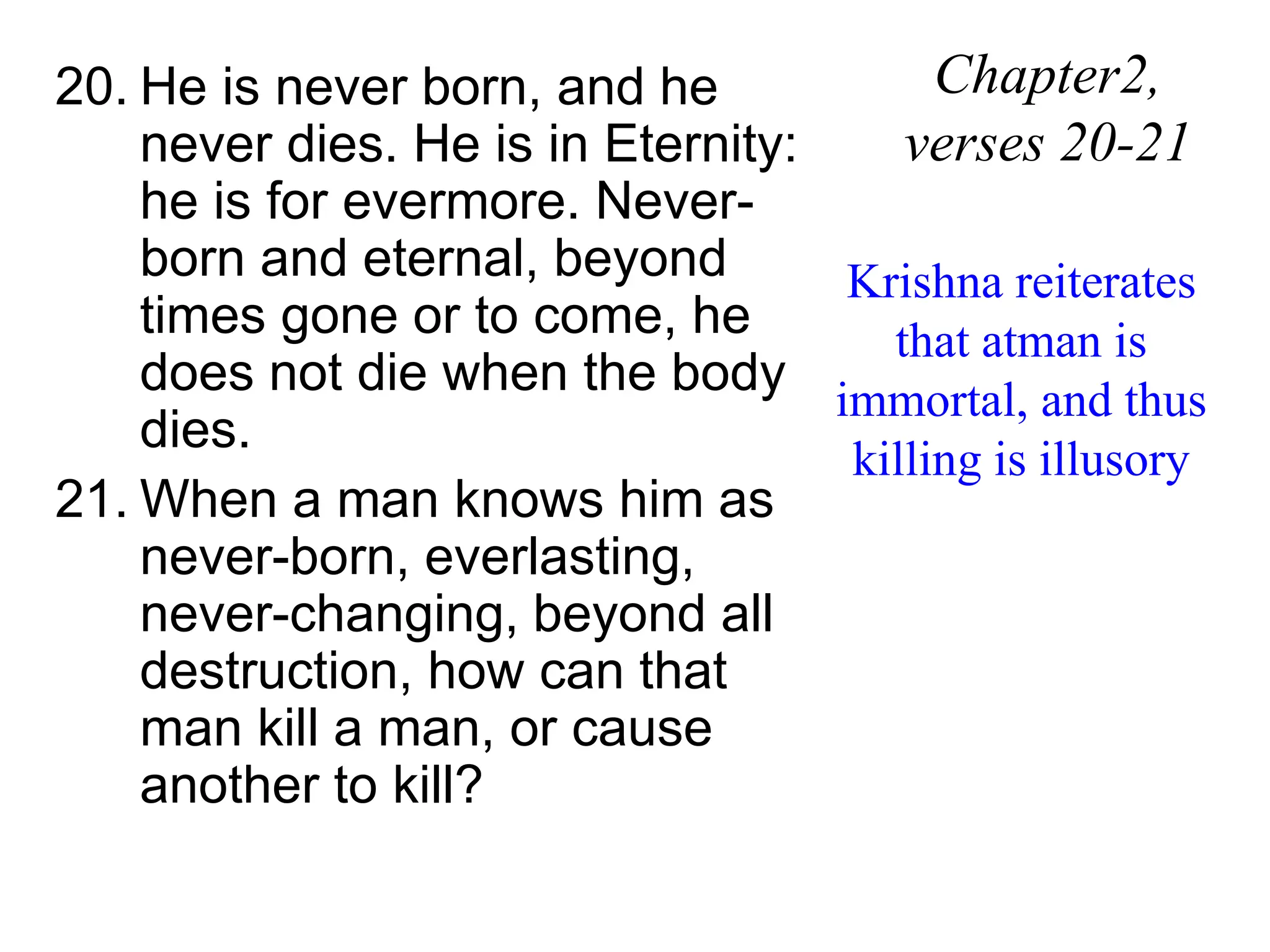 20. He is never born, and he
never dies. He is in Eternity:
he is for evermore. Never-
born and eternal, beyond
times gone or to come, he
does not die when the body
dies.
21. When a man knows him as
never-born, everlasting,
never-changing, beyond all
destruction, how can that
man kill a man, or cause
another to kill?
Chapter2,
verses 20-21
Krishna reiterates
that atman is
immortal, and thus
killing is illusory
 