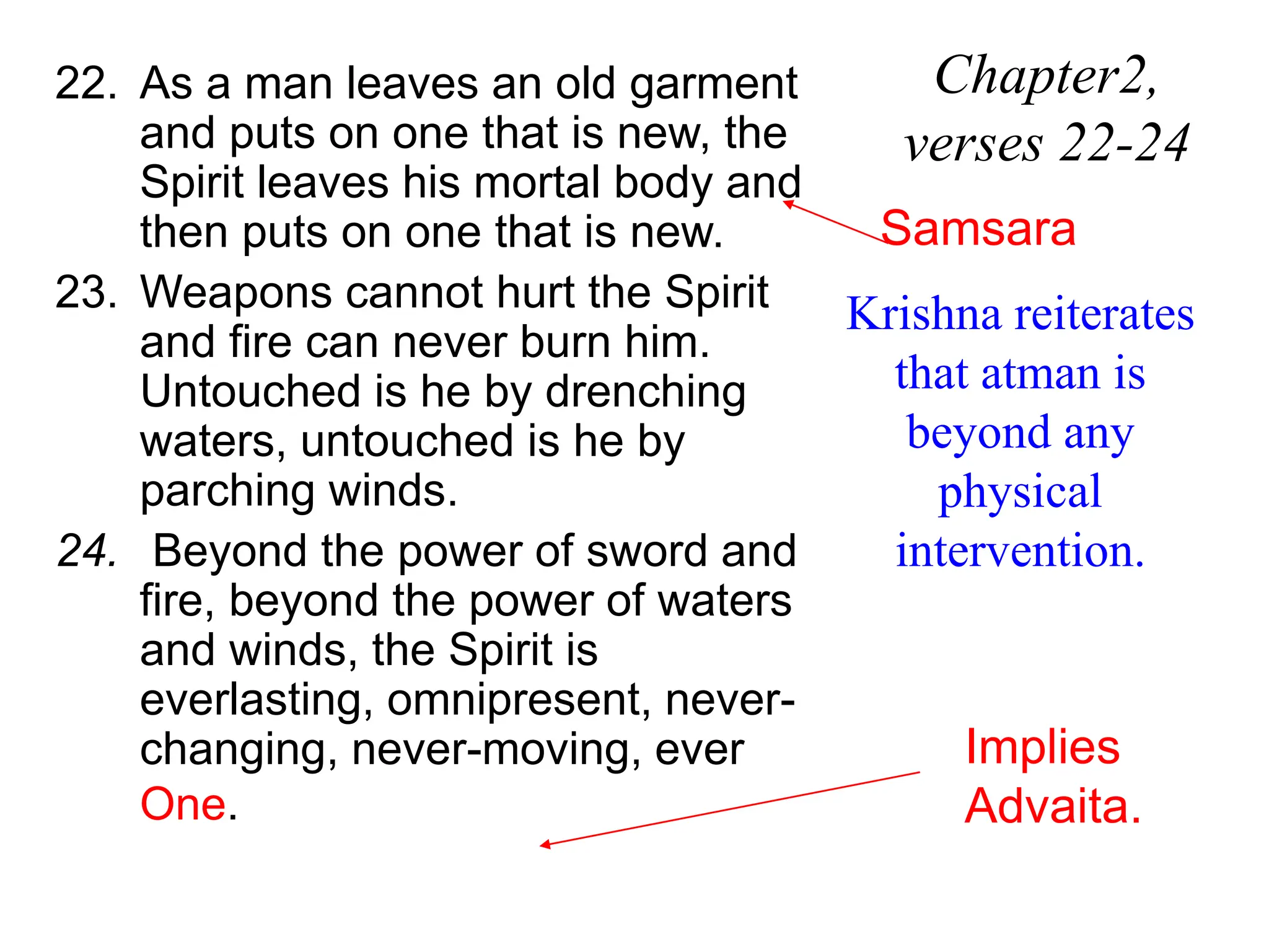 22. As a man leaves an old garment
and puts on one that is new, the
Spirit leaves his mortal body and
then puts on one that is new.
23. Weapons cannot hurt the Spirit
and fire can never burn him.
Untouched is he by drenching
waters, untouched is he by
parching winds.
24. Beyond the power of sword and
fire, beyond the power of waters
and winds, the Spirit is
everlasting, omnipresent, never-
changing, never-moving, ever
One.
Chapter2,
verses 22-24
Krishna reiterates
that atman is
beyond any
physical
intervention.
Samsara
Implies
Advaita.
 