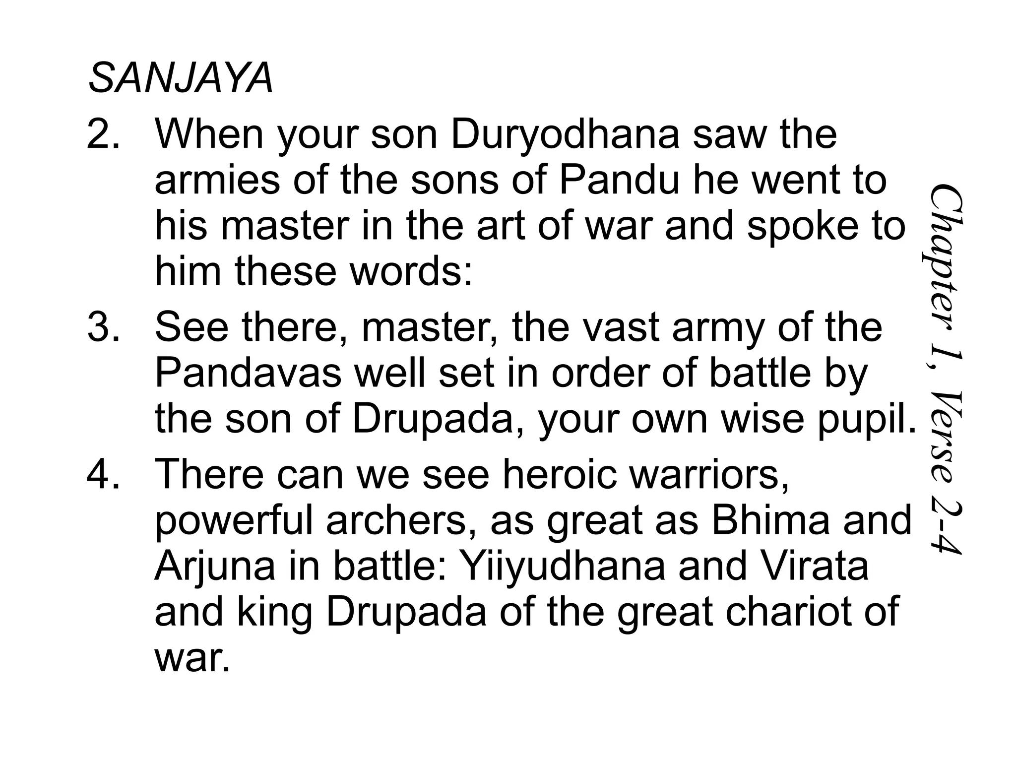 SANJAYA
2. When your son Duryodhana saw the
armies of the sons of Pandu he went to
his master in the art of war and spoke to
him these words:
3. See there, master, the vast army of the
Pandavas well set in order of battle by
the son of Drupada, your own wise pupil.
4. There can we see heroic warriors,
powerful archers, as great as Bhima and
Arjuna in battle: Yiiyudhana and Virata
and king Drupada of the great chariot of
war.
Chapter
1,
Verse
2-4
 