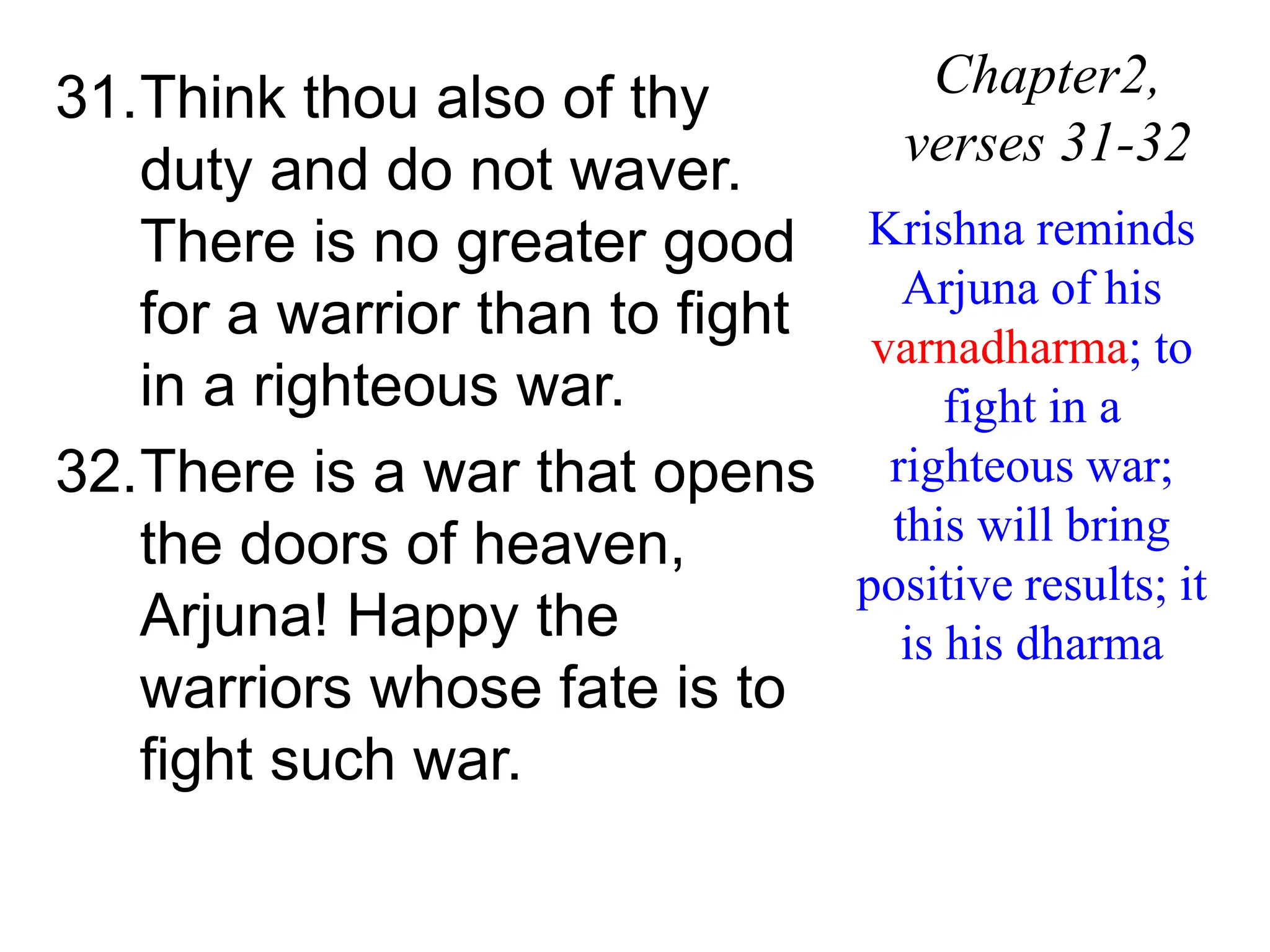 31.Think thou also of thy
duty and do not waver.
There is no greater good
for a warrior than to fight
in a righteous war.
32.There is a war that opens
the doors of heaven,
Arjuna! Happy the
warriors whose fate is to
fight such war.
Chapter2,
verses 31-32
Krishna reminds
Arjuna of his
varnadharma; to
fight in a
righteous war;
this will bring
positive results; it
is his dharma
 