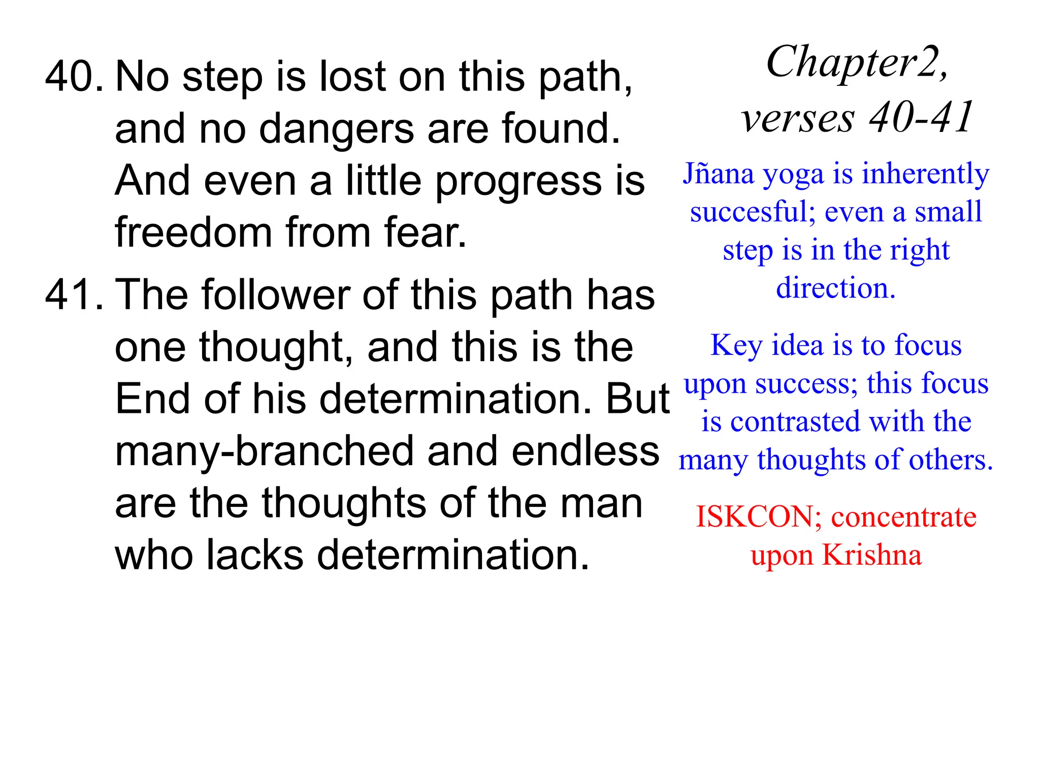 40. No step is lost on this path,
and no dangers are found.
And even a little progress is
freedom from fear.
41. The follower of this path has
one thought, and this is the
End of his determination. But
many-branched and endless
are the thoughts of the man
who lacks determination.
Chapter2,
verses 40-41
Jñana yoga is inherently
succesful; even a small
step is in the right
direction.
Key idea is to focus
upon success; this focus
is contrasted with the
many thoughts of others.
ISKCON; concentrate
upon Krishna
 