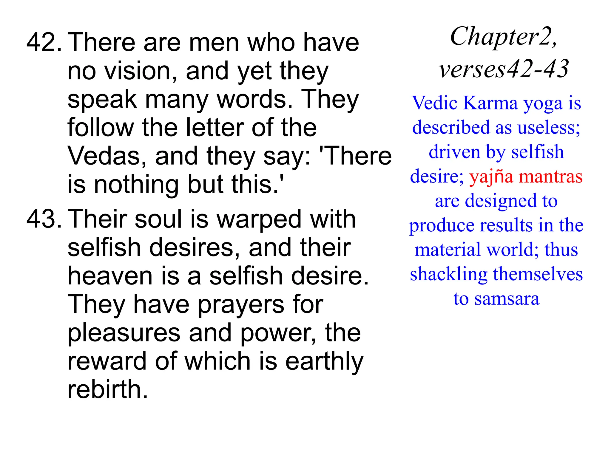 42. There are men who have
no vision, and yet they
speak many words. They
follow the letter of the
Vedas, and they say: 'There
is nothing but this.'
43. Their soul is warped with
selfish desires, and their
heaven is a selfish desire.
They have prayers for
pleasures and power, the
reward of which is earthly
rebirth.
Chapter2,
verses42-43
Vedic Karma yoga is
described as useless;
driven by selfish
desire; yajña mantras
are designed to
produce results in the
material world; thus
shackling themselves
to samsara
 