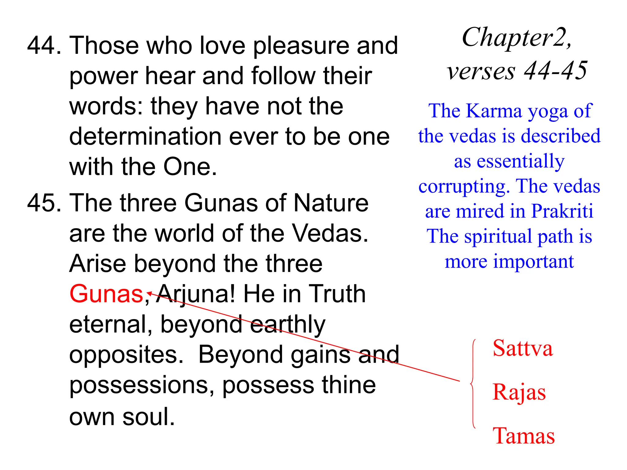44. Those who love pleasure and
power hear and follow their
words: they have not the
determination ever to be one
with the One.
45. The three Gunas of Nature
are the world of the Vedas.
Arise beyond the three
Gunas, Arjuna! He in Truth
eternal, beyond earthly
opposites. Beyond gains and
possessions, possess thine
own soul.
Chapter2,
verses 44-45
The Karma yoga of
the vedas is described
as essentially
corrupting. The vedas
are mired in Prakriti
The spiritual path is
more important
Sattva
Rajas
Tamas
 