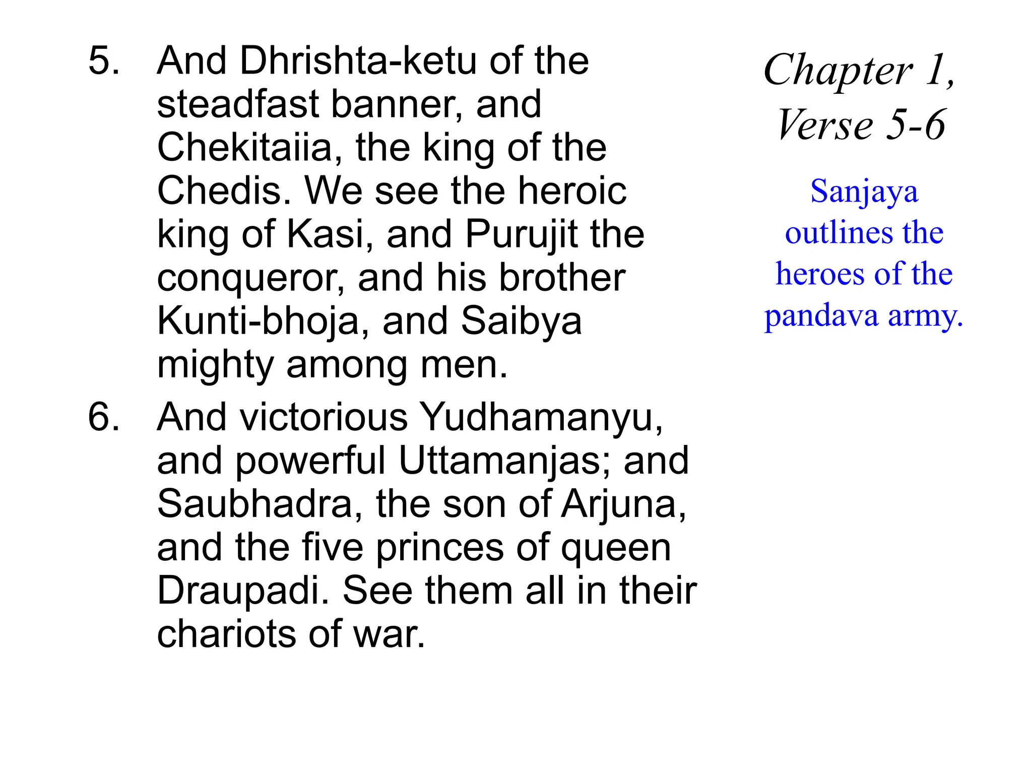 5. And Dhrishta-ketu of the
steadfast banner, and
Chekitaiia, the king of the
Chedis. We see the heroic
king of Kasi, and Purujit the
conqueror, and his brother
Kunti-bhoja, and Saibya
mighty among men.
6. And victorious Yudhamanyu,
and powerful Uttamanjas; and
Saubhadra, the son of Arjuna,
and the five princes of queen
Draupadi. See them all in their
chariots of war.
Chapter 1,
Verse 5-6
Sanjaya
outlines the
heroes of the
pandava army.
 