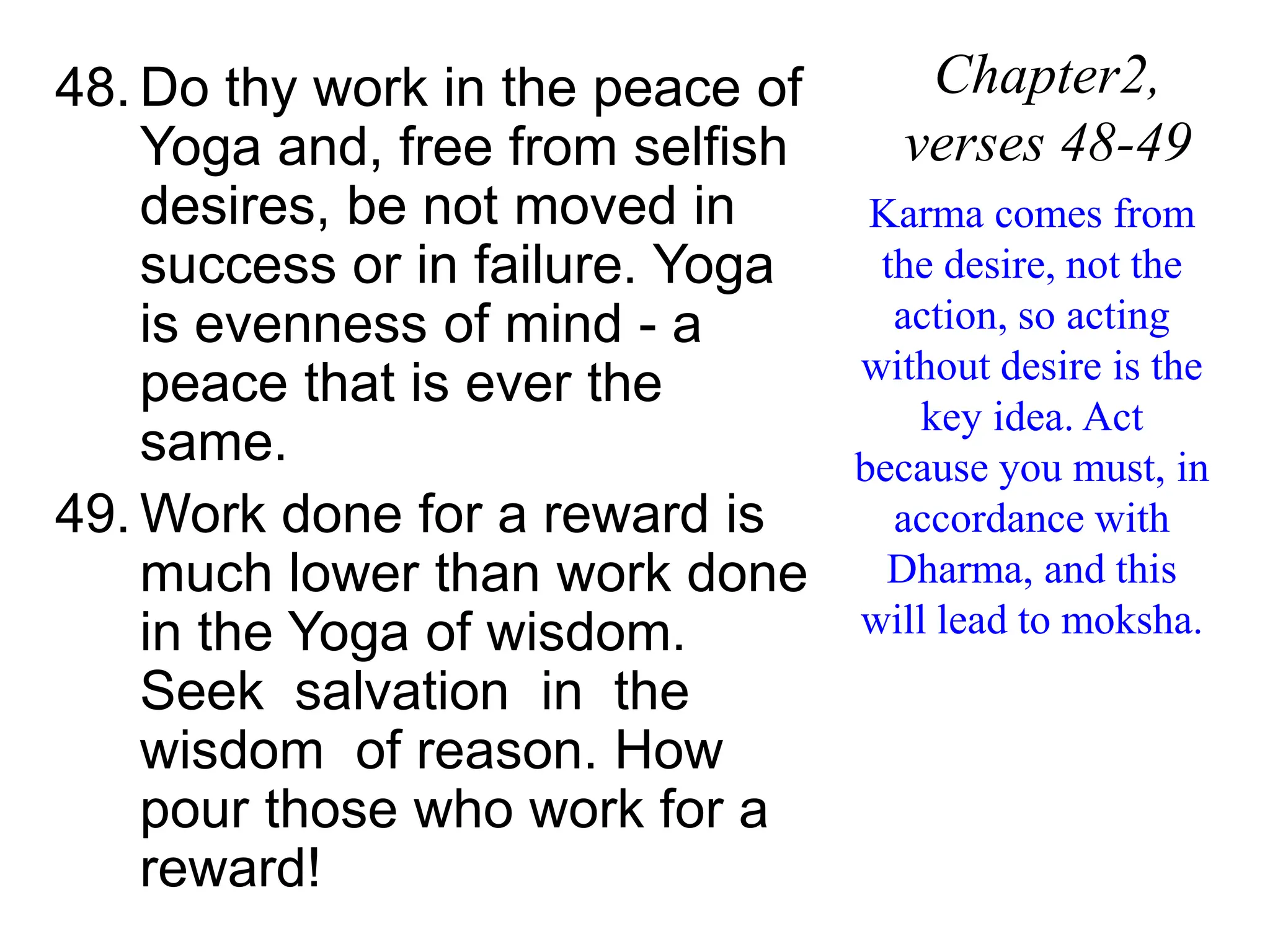 48. Do thy work in the peace of
Yoga and, free from selfish
desires, be not moved in
success or in failure. Yoga
is evenness of mind - a
peace that is ever the
same.
49. Work done for a reward is
much lower than work done
in the Yoga of wisdom.
Seek salvation in the
wisdom of reason. How
pour those who work for a
reward!
Chapter2,
verses 48-49
Karma comes from
the desire, not the
action, so acting
without desire is the
key idea. Act
because you must, in
accordance with
Dharma, and this
will lead to moksha.
 