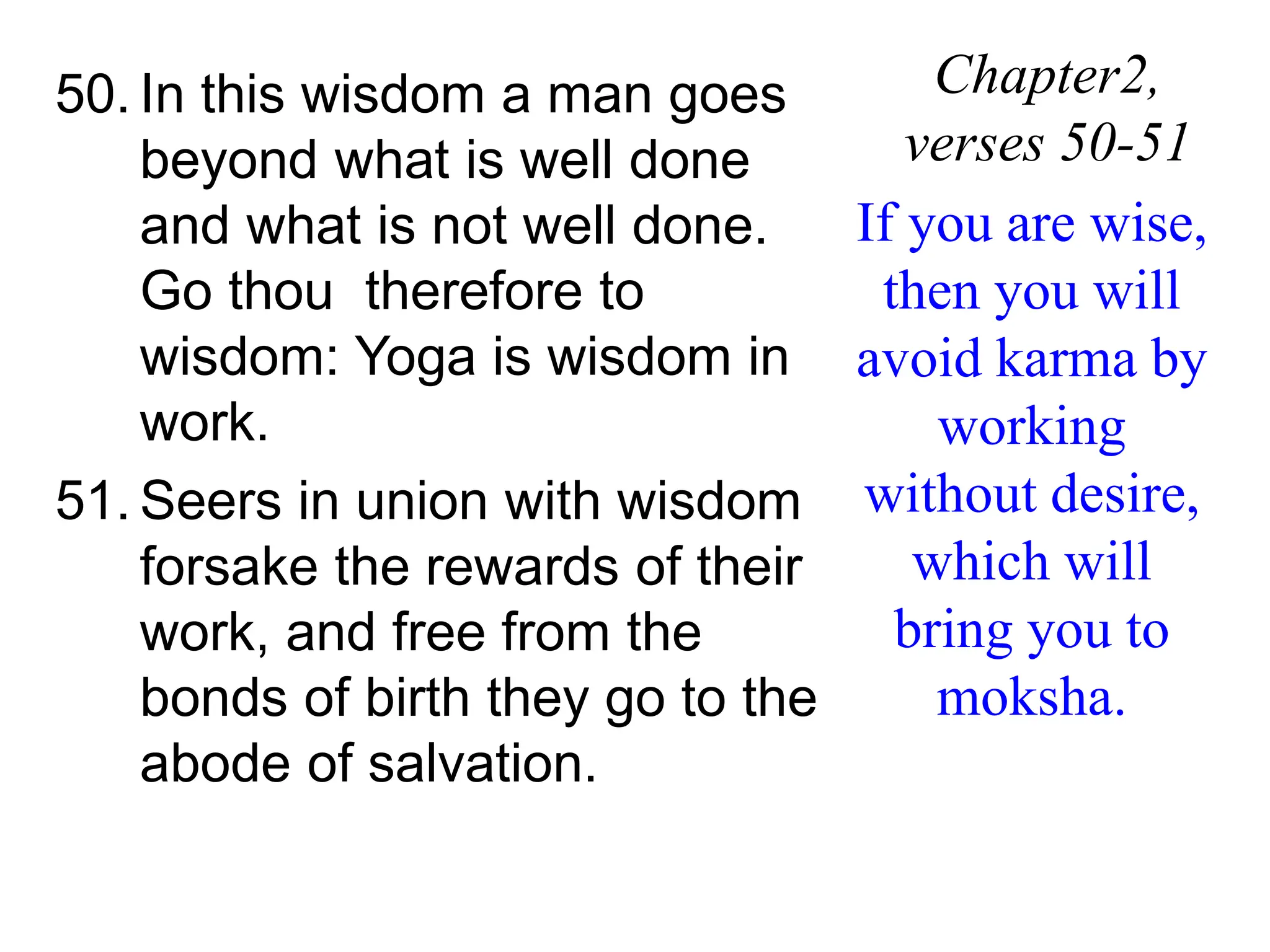 50. In this wisdom a man goes
beyond what is well done
and what is not well done.
Go thou therefore to
wisdom: Yoga is wisdom in
work.
51. Seers in union with wisdom
forsake the rewards of their
work, and free from the
bonds of birth they go to the
abode of salvation.
Chapter2,
verses 50-51
If you are wise,
then you will
avoid karma by
working
without desire,
which will
bring you to
moksha.
 