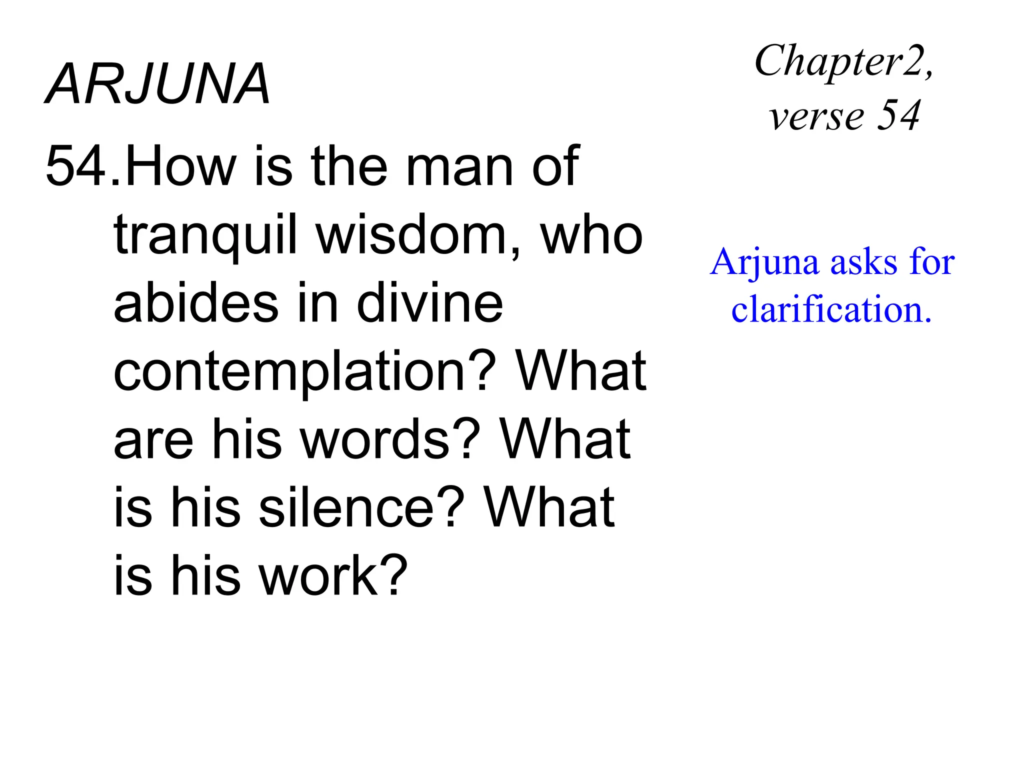 ARJUNA
54.How is the man of
tranquil wisdom, who
abides in divine
contemplation? What
are his words? What
is his silence? What
is his work?
Chapter2,
verse 54
Arjuna asks for
clarification.
 