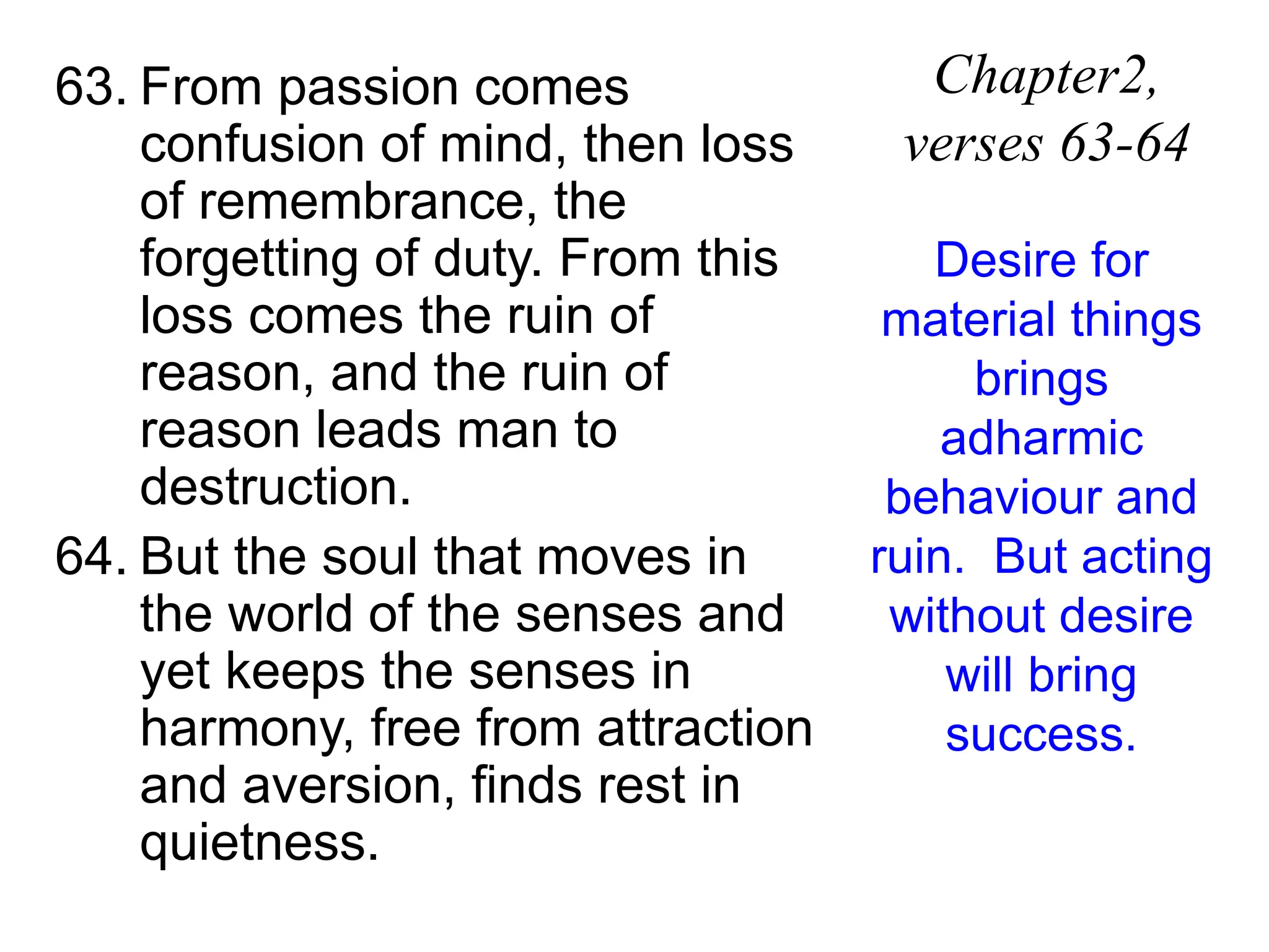 63. From passion comes
confusion of mind, then loss
of remembrance, the
forgetting of duty. From this
loss comes the ruin of
reason, and the ruin of
reason leads man to
destruction.
64. But the soul that moves in
the world of the senses and
yet keeps the senses in
harmony, free from attraction
and aversion, finds rest in
quietness.
Chapter2,
verses 63-64
Desire for
material things
brings
adharmic
behaviour and
ruin. But acting
without desire
will bring
success.
 