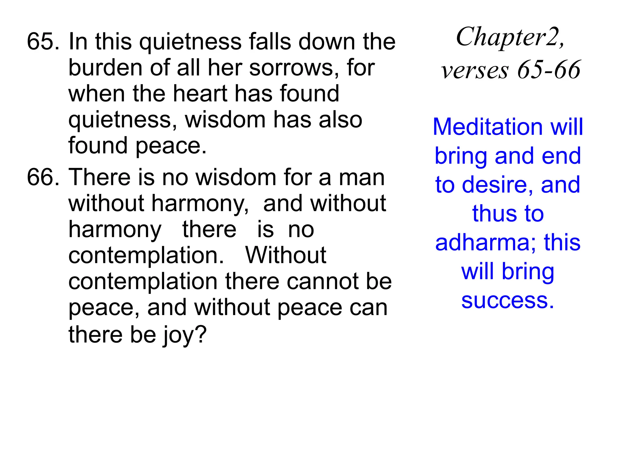65. In this quietness falls down the
burden of all her sorrows, for
when the heart has found
quietness, wisdom has also
found peace.
66. There is no wisdom for a man
without harmony, and without
harmony there is no
contemplation. Without
contemplation there cannot be
peace, and without peace can
there be joy?
Chapter2,
verses 65-66
Meditation will
bring and end
to desire, and
thus to
adharma; this
will bring
success.
 