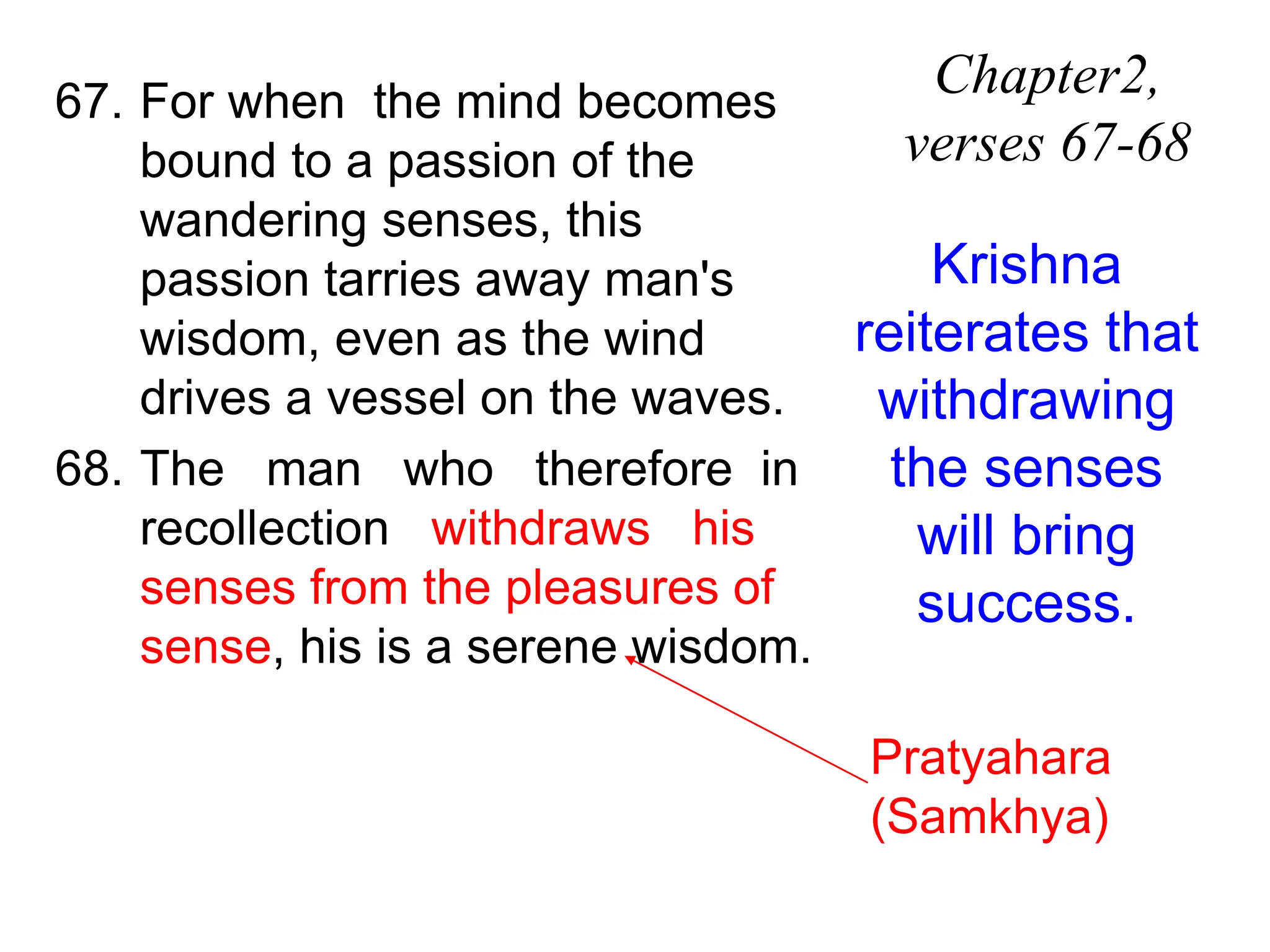 67. For when the mind becomes
bound to a passion of the
wandering senses, this
passion tarries away man's
wisdom, even as the wind
drives a vessel on the waves.
68. The man who therefore in
recollection withdraws his
senses from the pleasures of
sense, his is a serene wisdom.
Chapter2,
verses 67-68
Krishna
reiterates that
withdrawing
the senses
will bring
success.
Pratyahara
(Samkhya)
 