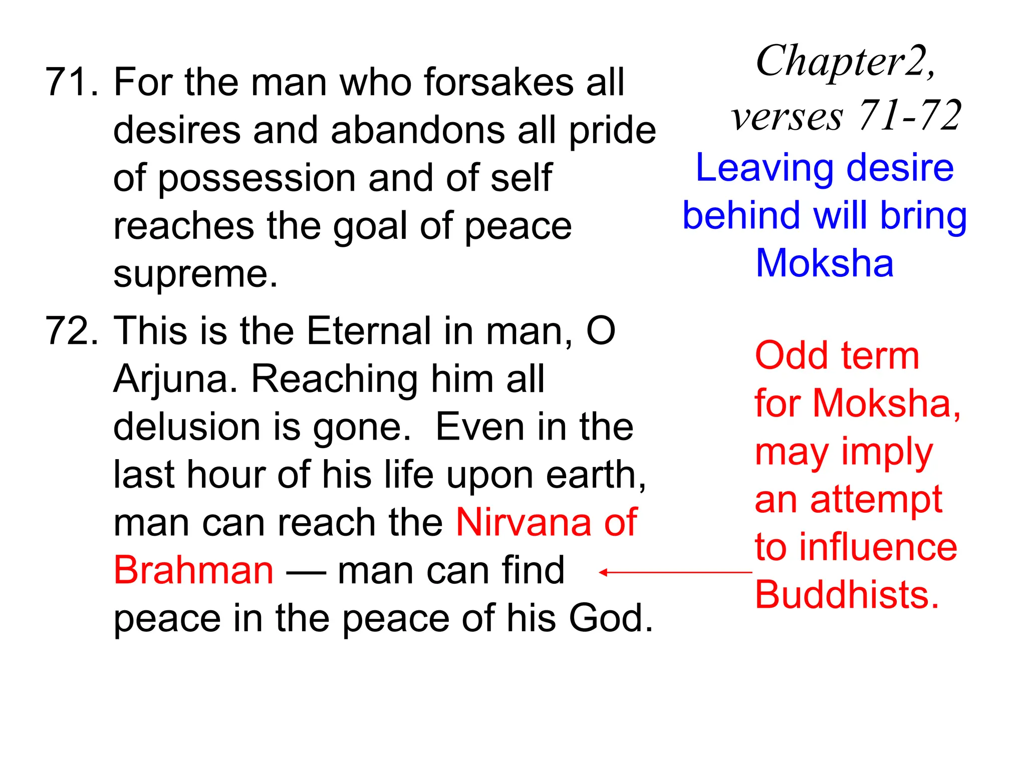 71. For the man who forsakes all
desires and abandons all pride
of possession and of self
reaches the goal of peace
supreme.
72. This is the Eternal in man, O
Arjuna. Reaching him all
delusion is gone. Even in the
last hour of his life upon earth,
man can reach the Nirvana of
Brahman — man can find
peace in the peace of his God.
Chapter2,
verses 71-72
Leaving desire
behind will bring
Moksha
Odd term
for Moksha,
may imply
an attempt
to influence
Buddhists.
 