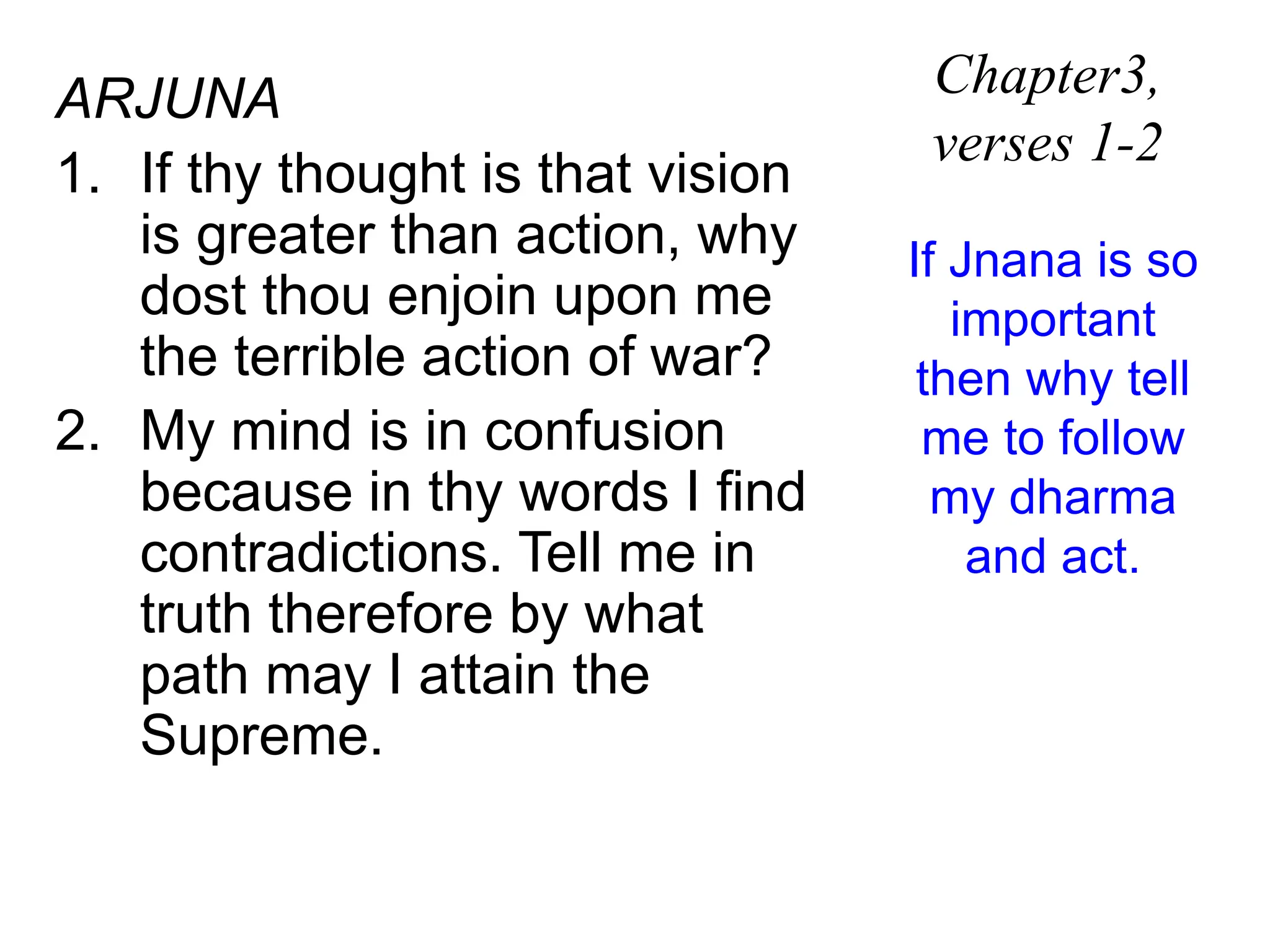 ARJUNA
1. If thy thought is that vision
is greater than action, why
dost thou enjoin upon me
the terrible action of war?
2. My mind is in confusion
because in thy words I find
contradictions. Tell me in
truth therefore by what
path may I attain the
Supreme.
Chapter3,
verses 1-2
If Jnana is so
important
then why tell
me to follow
my dharma
and act.
 