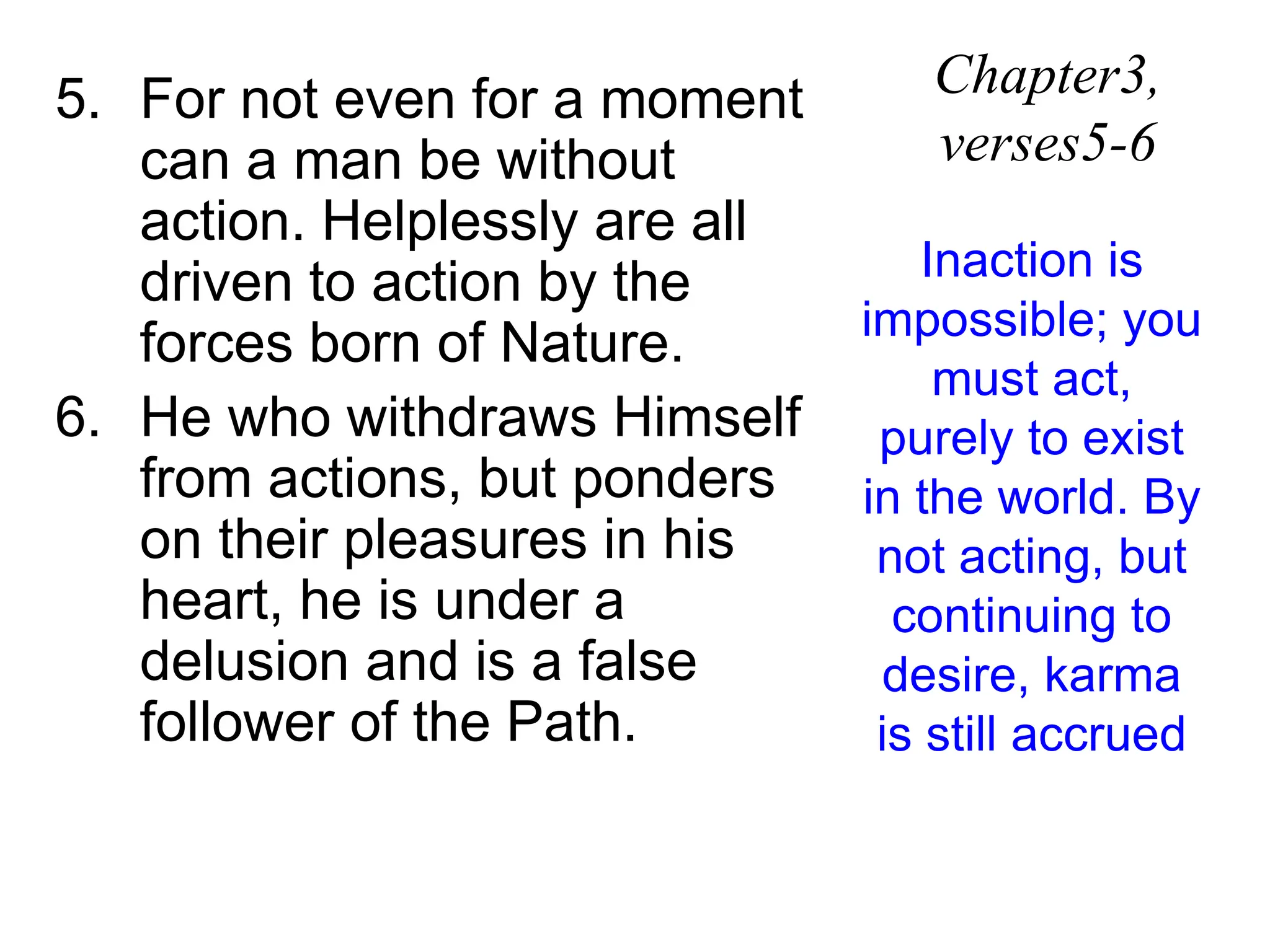 5. For not even for a moment
can a man be without
action. Helplessly are all
driven to action by the
forces born of Nature.
6. He who withdraws Himself
from actions, but ponders
on their pleasures in his
heart, he is under a
delusion and is a false
follower of the Path.
Chapter3,
verses5-6
Inaction is
impossible; you
must act,
purely to exist
in the world. By
not acting, but
continuing to
desire, karma
is still accrued
 