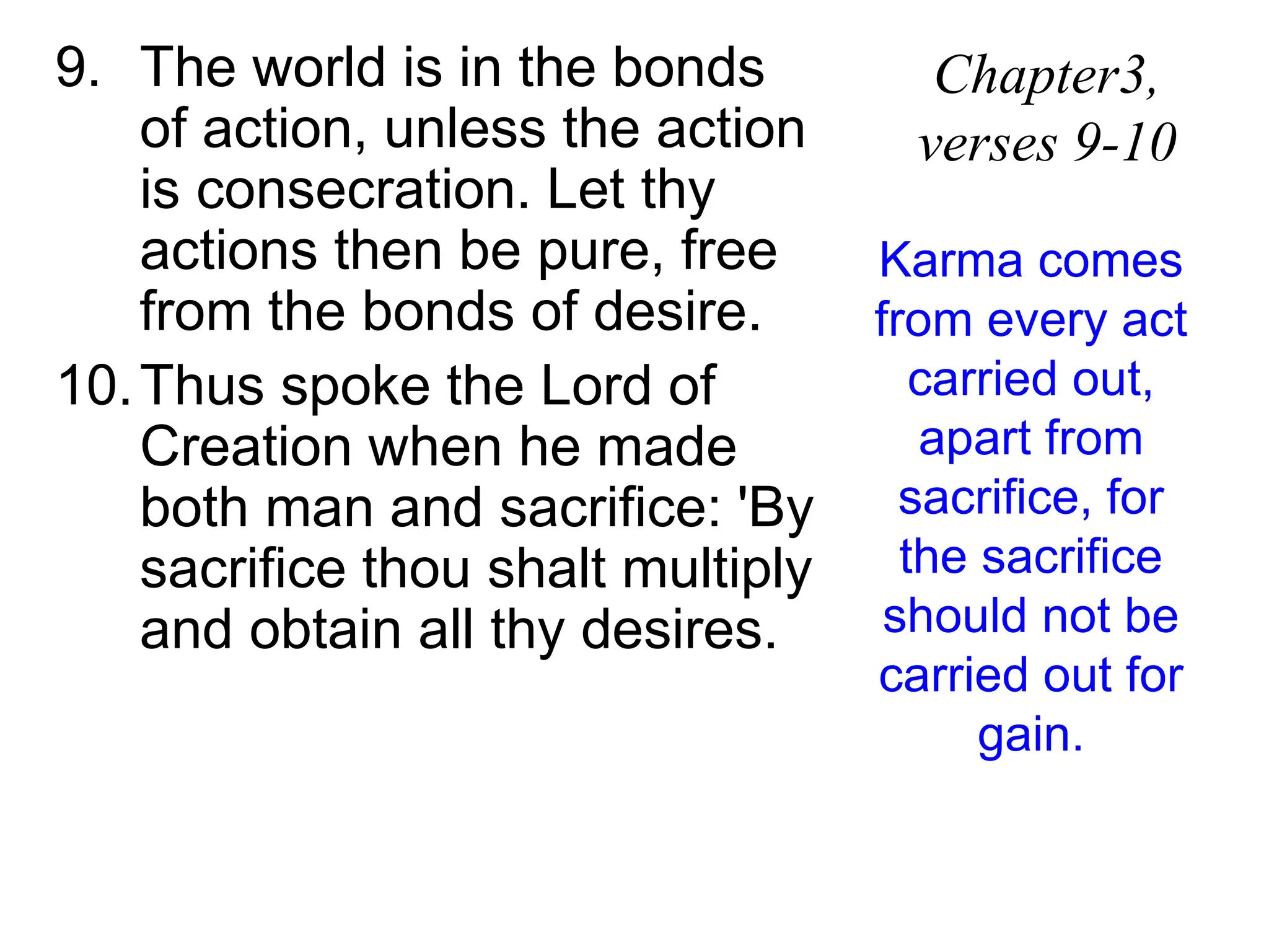9. The world is in the bonds
of action, unless the action
is consecration. Let thy
actions then be pure, free
from the bonds of desire.
10.Thus spoke the Lord of
Creation when he made
both man and sacrifice: 'By
sacrifice thou shalt multiply
and obtain all thy desires.
Chapter3,
verses 9-10
Karma comes
from every act
carried out,
apart from
sacrifice, for
the sacrifice
should not be
carried out for
gain.
 