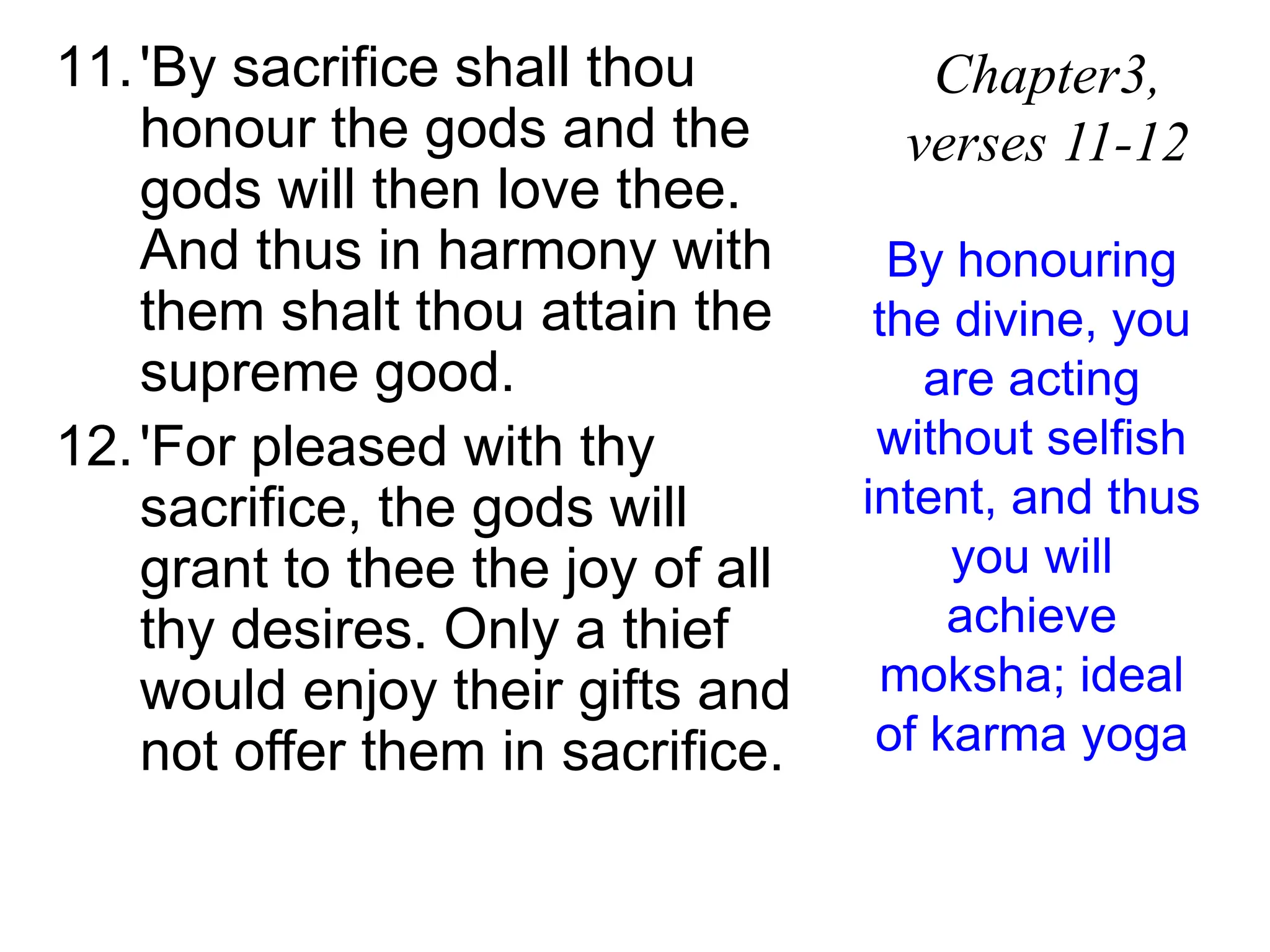 11.'By sacrifice shall thou
honour the gods and the
gods will then love thee.
And thus in harmony with
them shalt thou attain the
supreme good.
12.'For pleased with thy
sacrifice, the gods will
grant to thee the joy of all
thy desires. Only a thief
would enjoy their gifts and
not offer them in sacrifice.
Chapter3,
verses 11-12
By honouring
the divine, you
are acting
without selfish
intent, and thus
you will
achieve
moksha; ideal
of karma yoga
 