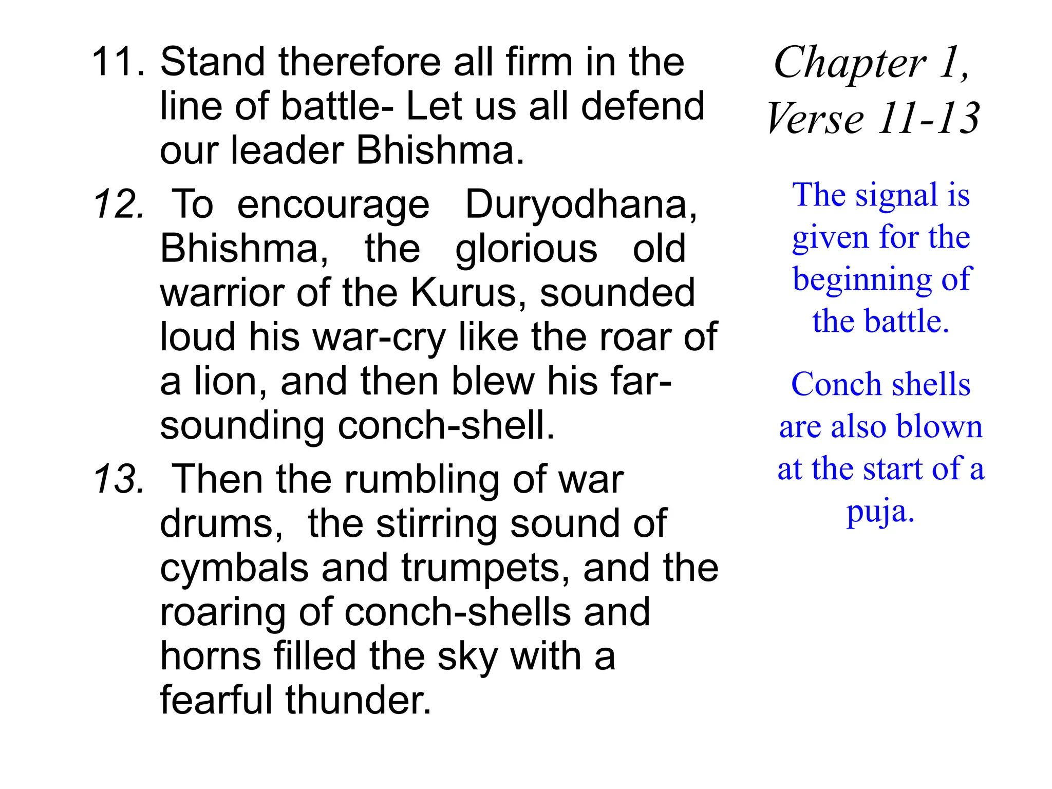 11. Stand therefore all firm in the
line of battle- Let us all defend
our leader Bhishma.
12. To encourage Duryodhana,
Bhishma, the glorious old
warrior of the Kurus, sounded
loud his war-cry like the roar of
a lion, and then blew his far-
sounding conch-shell.
13. Then the rumbling of war
drums, the stirring sound of
cymbals and trumpets, and the
roaring of conch-shells and
horns filled the sky with a
fearful thunder.
Chapter 1,
Verse 11-13
The signal is
given for the
beginning of
the battle.
Conch shells
are also blown
at the start of a
puja.
 