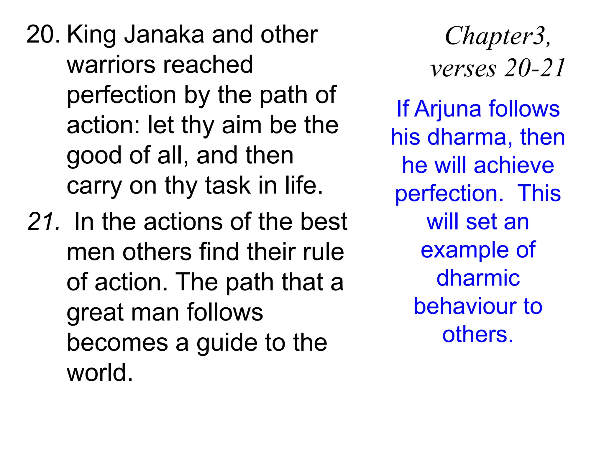 20. King Janaka and other
warriors reached
perfection by the path of
action: let thy aim be the
good of all, and then
carry on thy task in life.
21. In the actions of the best
men others find their rule
of action. The path that a
great man follows
becomes a guide to the
world.
Chapter3,
verses 20-21
If Arjuna follows
his dharma, then
he will achieve
perfection. This
will set an
example of
dharmic
behaviour to
others.
 