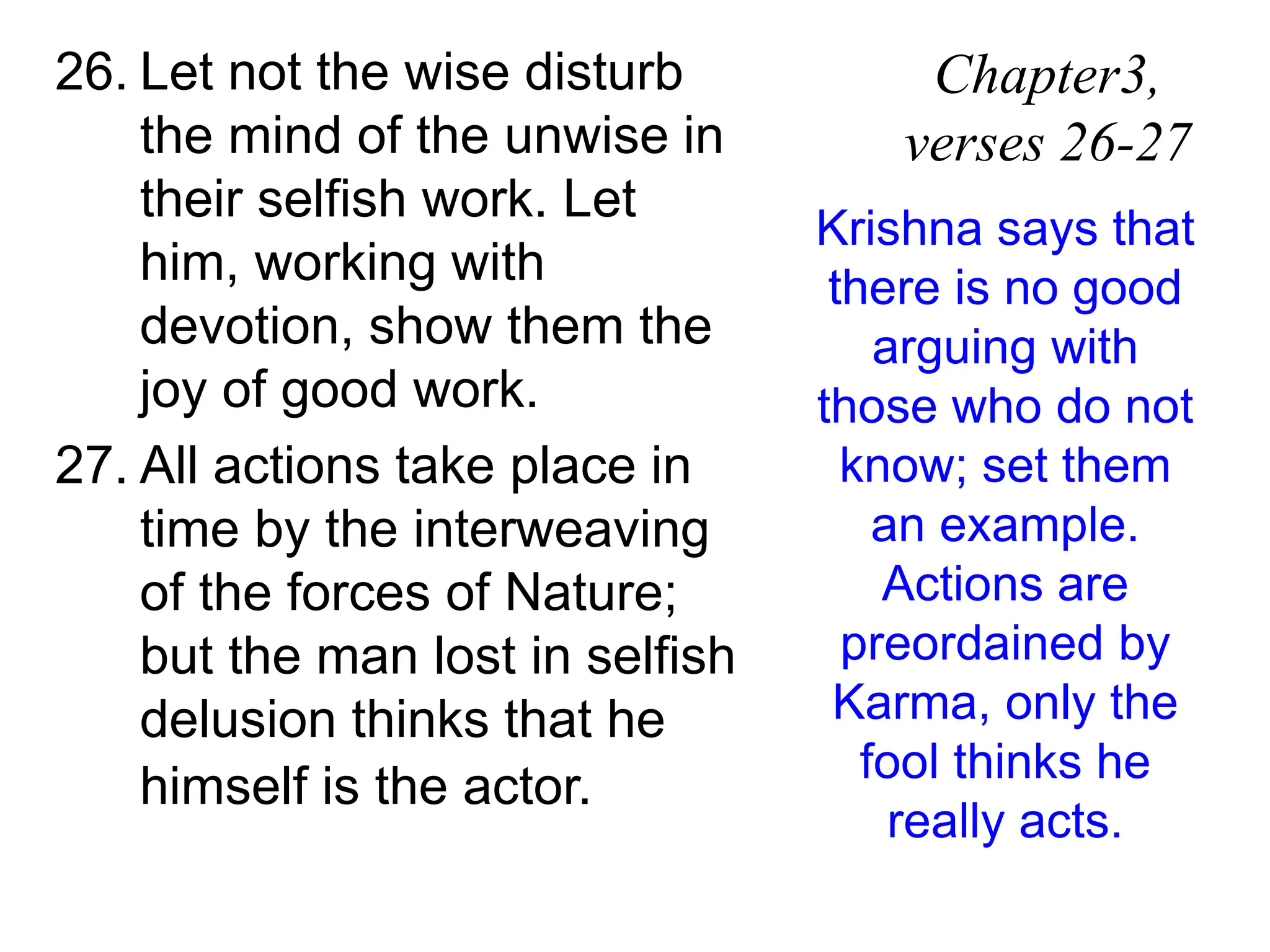 26. Let not the wise disturb
the mind of the unwise in
their selfish work. Let
him, working with
devotion, show them the
joy of good work.
27. All actions take place in
time by the interweaving
of the forces of Nature;
but the man lost in selfish
delusion thinks that he
himself is the actor.
Chapter3,
verses 26-27
Krishna says that
there is no good
arguing with
those who do not
know; set them
an example.
Actions are
preordained by
Karma, only the
fool thinks he
really acts.
 