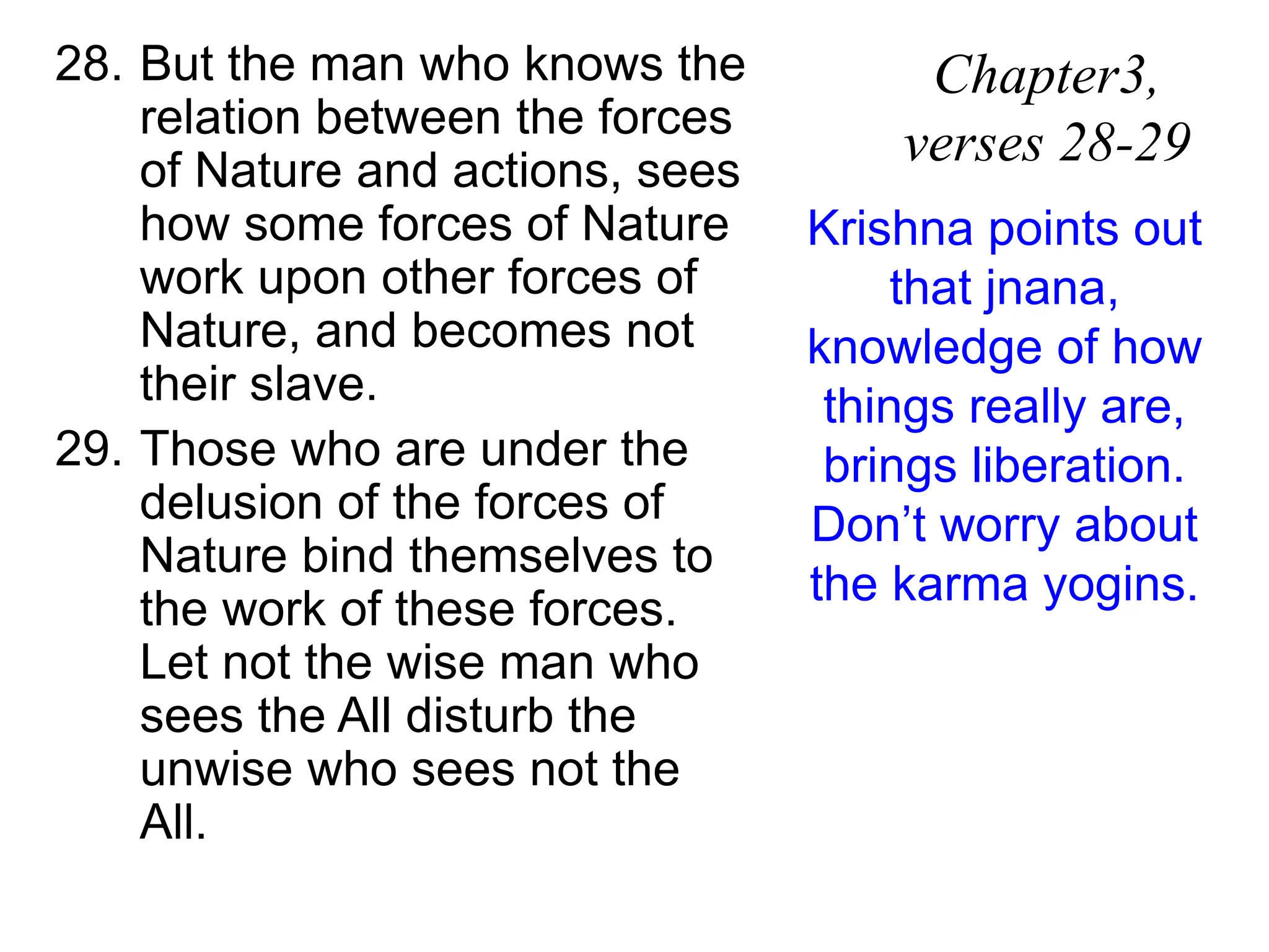 28. But the man who knows the
relation between the forces
of Nature and actions, sees
how some forces of Nature
work upon other forces of
Nature, and becomes not
their slave.
29. Those who are under the
delusion of the forces of
Nature bind themselves to
the work of these forces.
Let not the wise man who
sees the All disturb the
unwise who sees not the
All.
Chapter3,
verses 28-29
Krishna points out
that jnana,
knowledge of how
things really are,
brings liberation.
Don’t worry about
the karma yogins.
 
