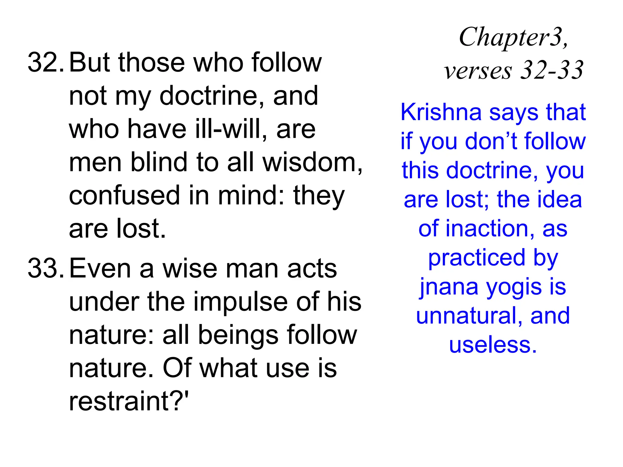 32.But those who follow
not my doctrine, and
who have ill-will, are
men blind to all wisdom,
confused in mind: they
are lost.
33.Even a wise man acts
under the impulse of his
nature: all beings follow
nature. Of what use is
restraint?'
Chapter3,
verses 32-33
Krishna says that
if you don’t follow
this doctrine, you
are lost; the idea
of inaction, as
practiced by
jnana yogis is
unnatural, and
useless.
 