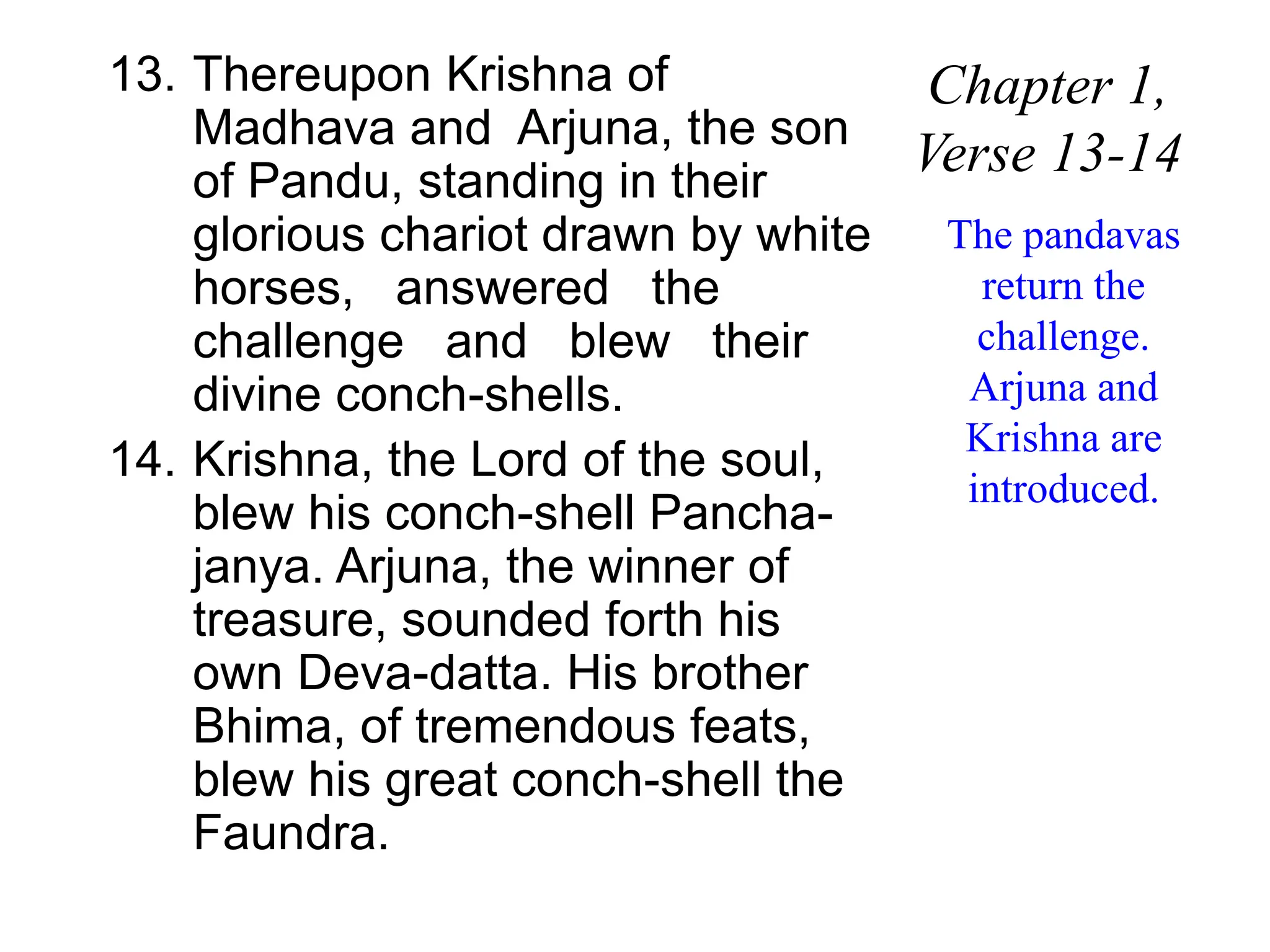 13. Thereupon Krishna of
Madhava and Arjuna, the son
of Pandu, standing in their
glorious chariot drawn by white
horses, answered the
challenge and blew their
divine conch-shells.
14. Krishna, the Lord of the soul,
blew his conch-shell Pancha-
janya. Arjuna, the winner of
treasure, sounded forth his
own Deva-datta. His brother
Bhima, of tremendous feats,
blew his great conch-shell the
Faundra.
Chapter 1,
Verse 13-14
The pandavas
return the
challenge.
Arjuna and
Krishna are
introduced.
 