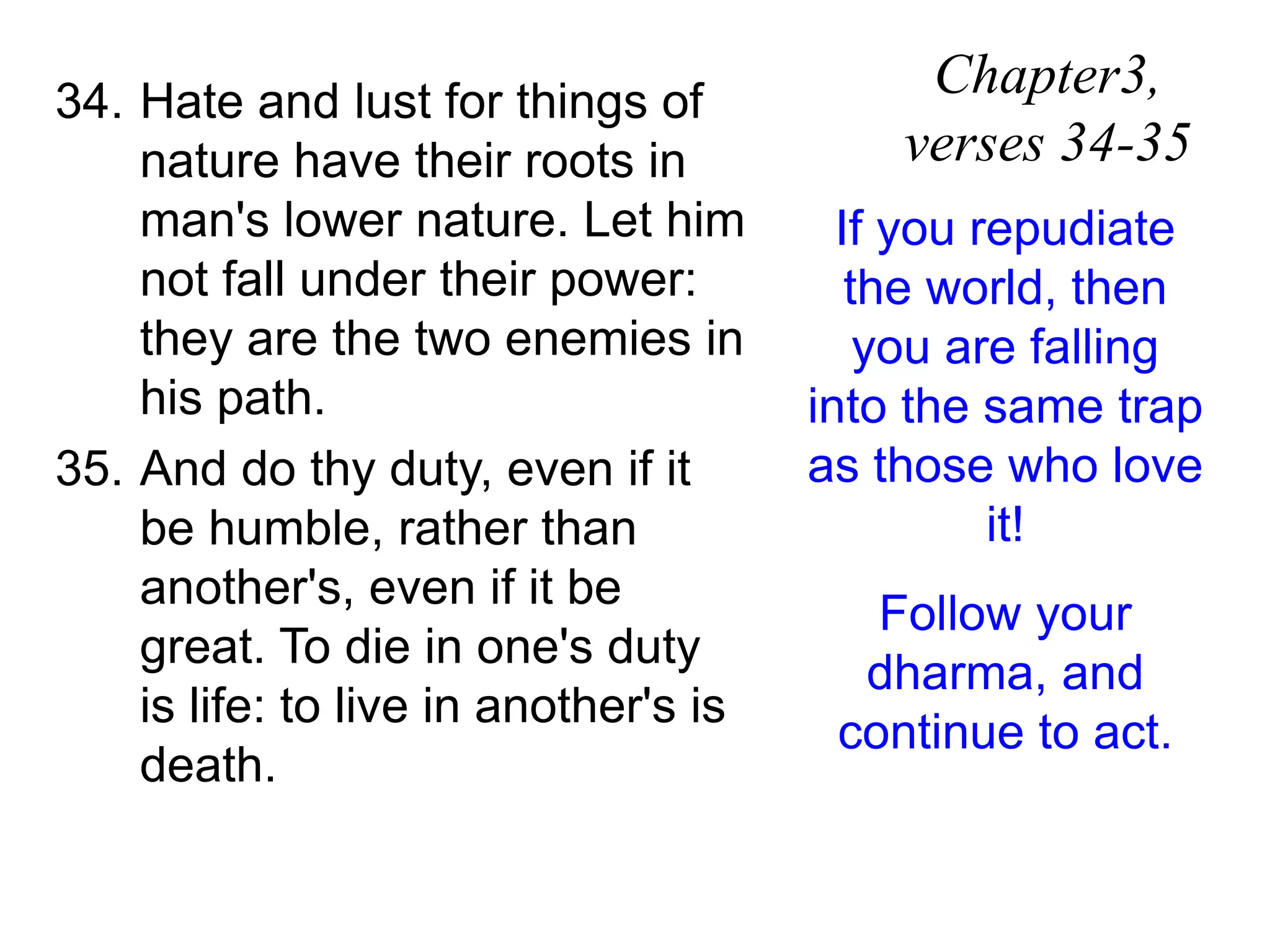 34. Hate and lust for things of
nature have their roots in
man's lower nature. Let him
not fall under their power:
they are the two enemies in
his path.
35. And do thy duty, even if it
be humble, rather than
another's, even if it be
great. To die in one's duty
is life: to live in another's is
death.
Chapter3,
verses 34-35
If you repudiate
the world, then
you are falling
into the same trap
as those who love
it!
Follow your
dharma, and
continue to act.
 
