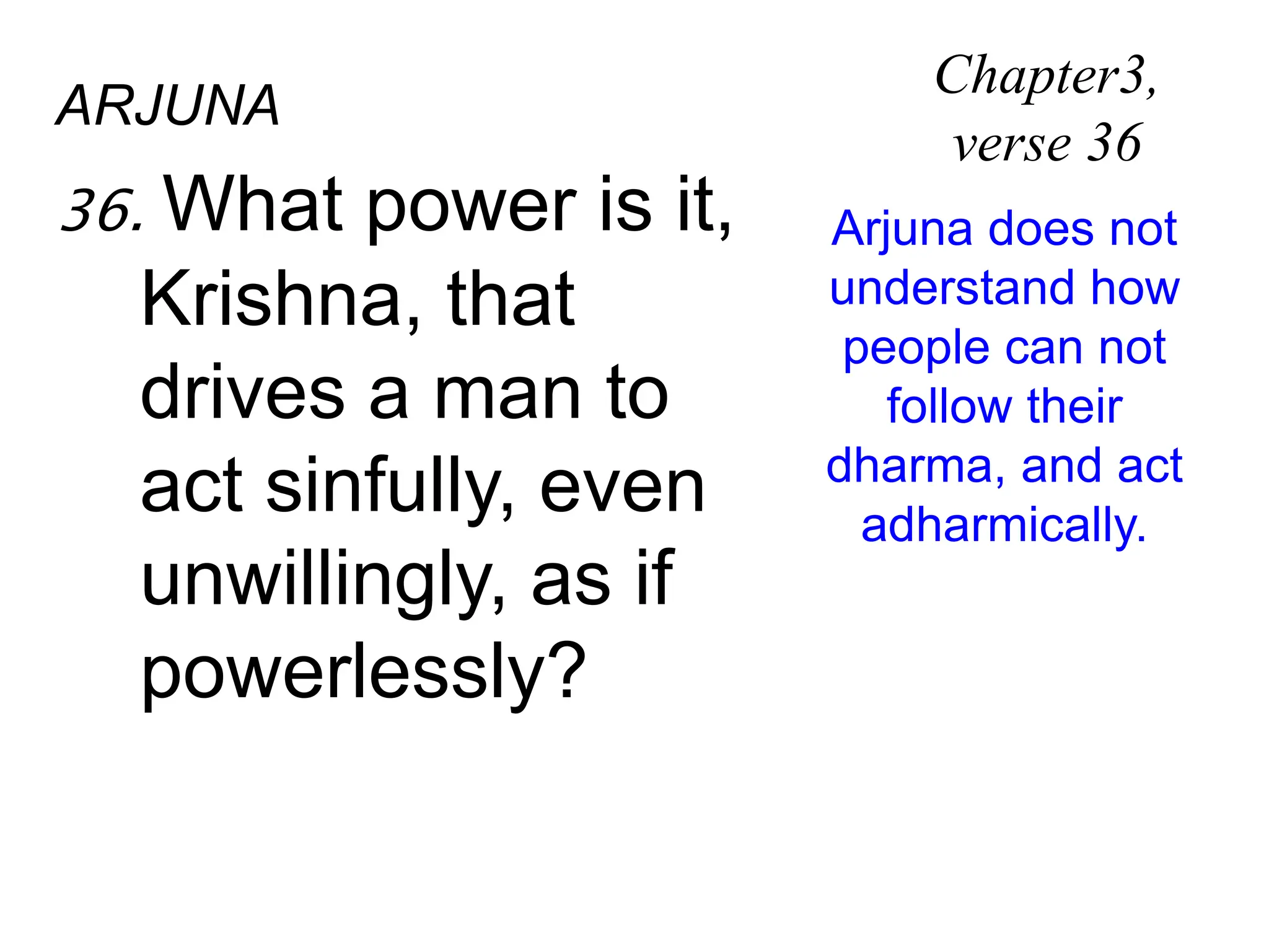 ARJUNA
36. What power is it,
Krishna, that
drives a man to
act sinfully, even
unwillingly, as if
powerlessly?
Chapter3,
verse 36
Arjuna does not
understand how
people can not
follow their
dharma, and act
adharmically.
 