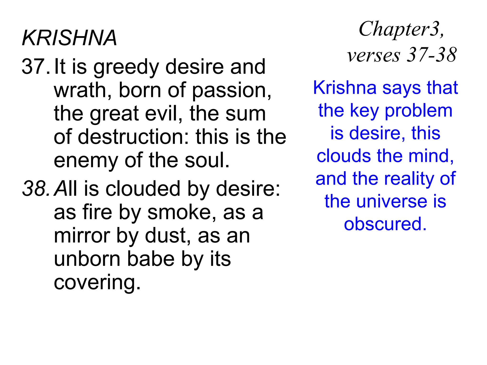 KRISHNA
37.It is greedy desire and
wrath, born of passion,
the great evil, the sum
of destruction: this is the
enemy of the soul.
38.All is clouded by desire:
as fire by smoke, as a
mirror by dust, as an
unborn babe by its
covering.
Chapter3,
verses 37-38
Krishna says that
the key problem
is desire, this
clouds the mind,
and the reality of
the universe is
obscured.
 