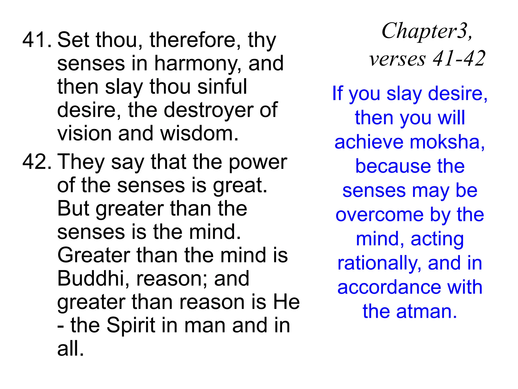 41. Set thou, therefore, thy
senses in harmony, and
then slay thou sinful
desire, the destroyer of
vision and wisdom.
42. They say that the power
of the senses is great.
But greater than the
senses is the mind.
Greater than the mind is
Buddhi, reason; and
greater than reason is He
- the Spirit in man and in
all.
Chapter3,
verses 41-42
If you slay desire,
then you will
achieve moksha,
because the
senses may be
overcome by the
mind, acting
rationally, and in
accordance with
the atman.
 