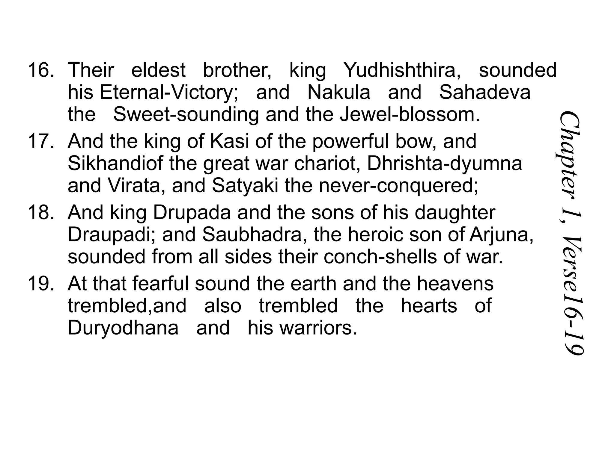 16. Their eldest brother, king Yudhishthira, sounded
his Eternal-Victory; and Nakula and Sahadeva
the Sweet-sounding and the Jewel-blossom.
17. And the king of Kasi of the powerful bow, and
Sikhandiof the great war chariot, Dhrishta-dyumna
and Virata, and Satyaki the never-conquered;
18. And king Drupada and the sons of his daughter
Draupadi; and Saubhadra, the heroic son of Arjuna,
sounded from all sides their conch-shells of war.
19. At that fearful sound the earth and the heavens
trembled,and also trembled the hearts of
Duryodhana and his warriors.
 