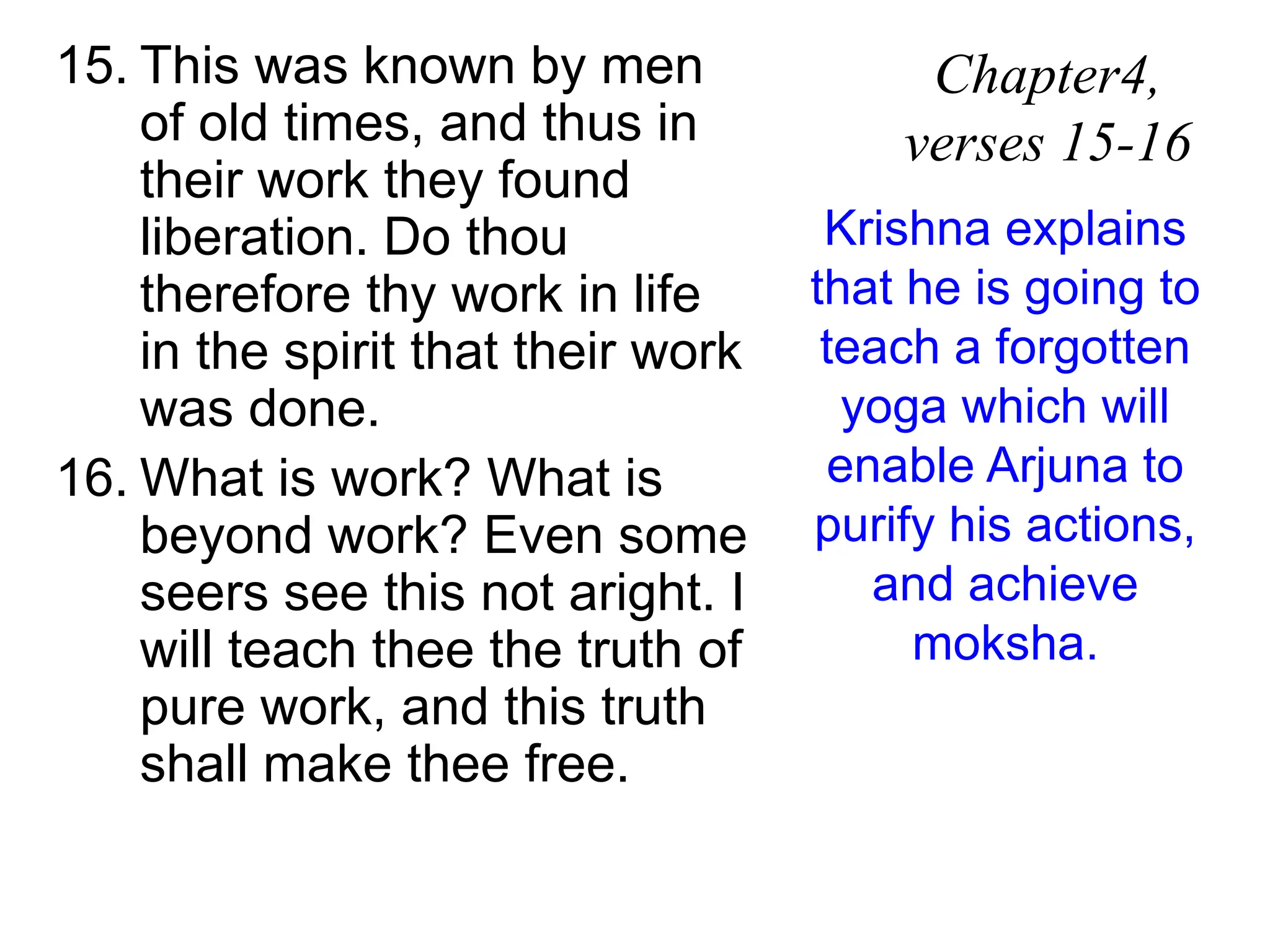 15. This was known by men
of old times, and thus in
their work they found
liberation. Do thou
therefore thy work in life
in the spirit that their work
was done.
16. What is work? What is
beyond work? Even some
seers see this not aright. I
will teach thee the truth of
pure work, and this truth
shall make thee free.
Chapter4,
verses 15-16
Krishna explains
that he is going to
teach a forgotten
yoga which will
enable Arjuna to
purify his actions,
and achieve
moksha.
 
