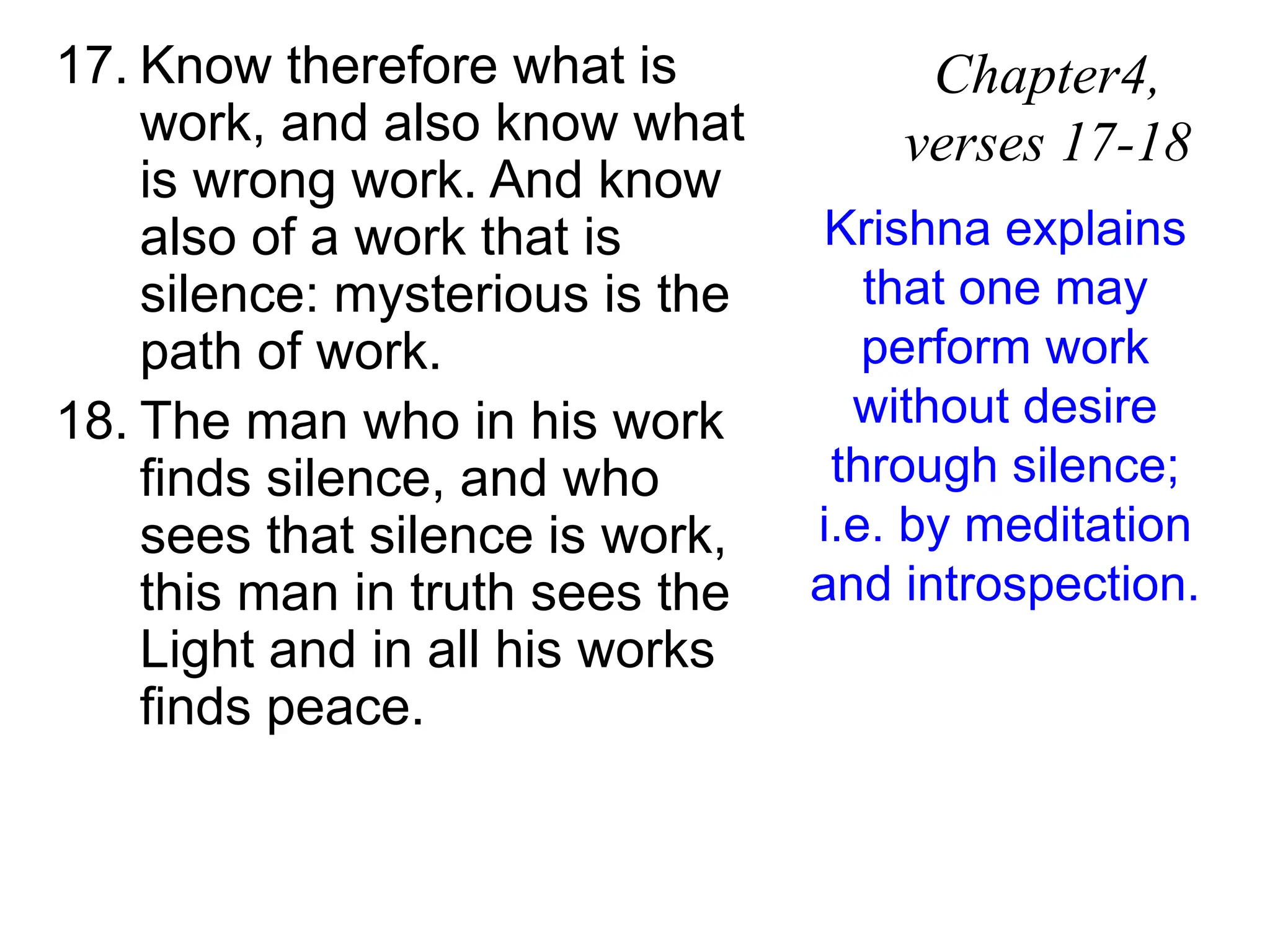 17. Know therefore what is
work, and also know what
is wrong work. And know
also of a work that is
silence: mysterious is the
path of work.
18. The man who in his work
finds silence, and who
sees that silence is work,
this man in truth sees the
Light and in all his works
finds peace.
Chapter4,
verses 17-18
Krishna explains
that one may
perform work
without desire
through silence;
i.e. by meditation
and introspection.
 