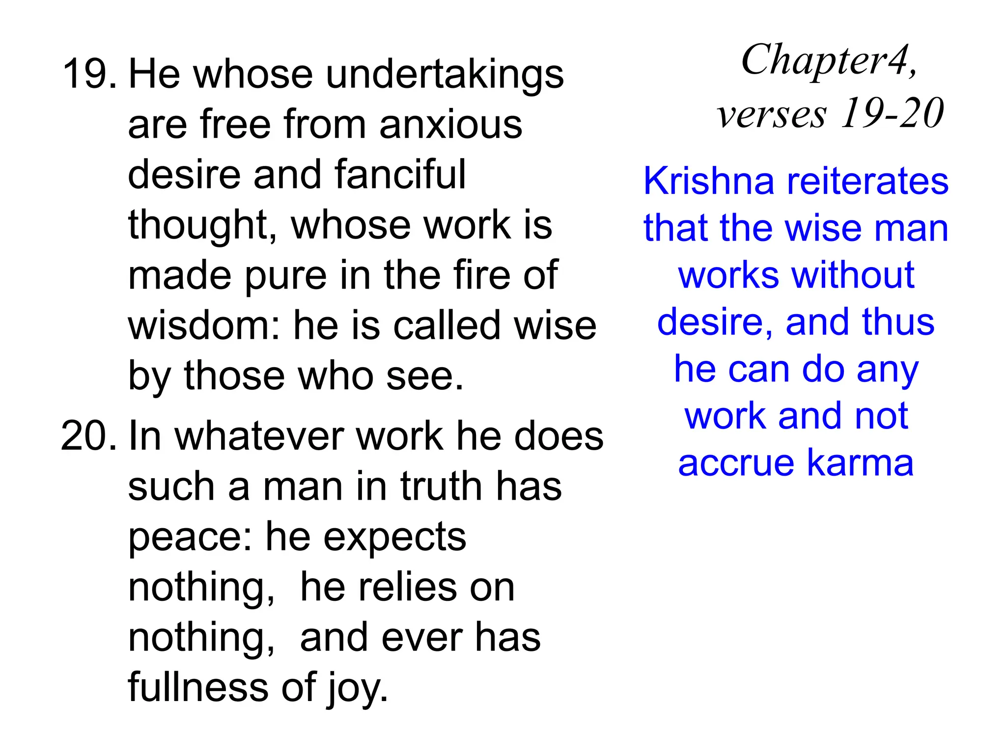 19. He whose undertakings
are free from anxious
desire and fanciful
thought, whose work is
made pure in the fire of
wisdom: he is called wise
by those who see.
20. In whatever work he does
such a man in truth has
peace: he expects
nothing, he relies on
nothing, and ever has
fullness of joy.
Chapter4,
verses 19-20
Krishna reiterates
that the wise man
works without
desire, and thus
he can do any
work and not
accrue karma
 