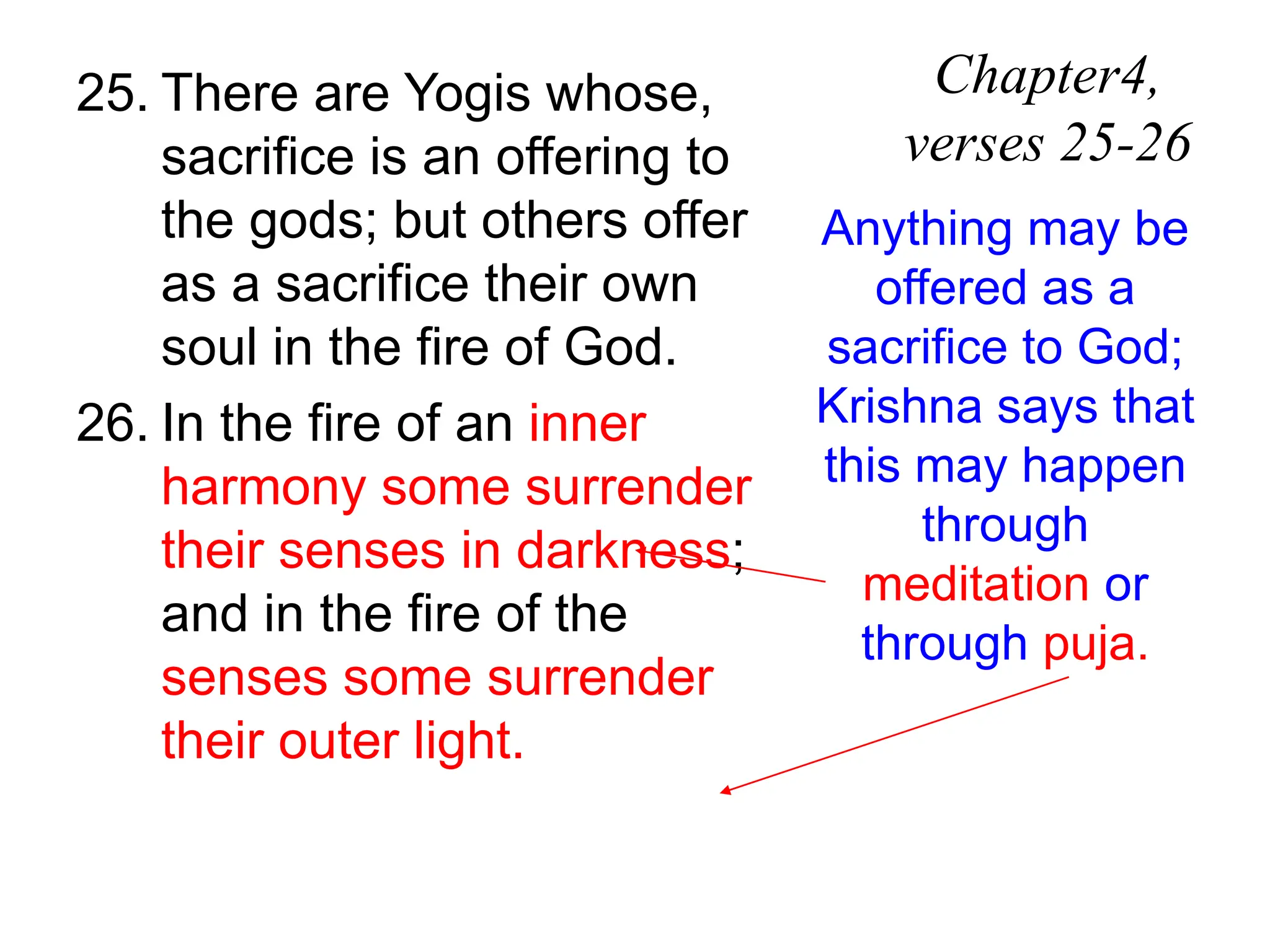 25. There are Yogis whose,
sacrifice is an offering to
the gods; but others offer
as a sacrifice their own
soul in the fire of God.
26. In the fire of an inner
harmony some surrender
their senses in darkness;
and in the fire of the
senses some surrender
their outer light.
Chapter4,
verses 25-26
Anything may be
offered as a
sacrifice to God;
Krishna says that
this may happen
through
meditation or
through puja.
 