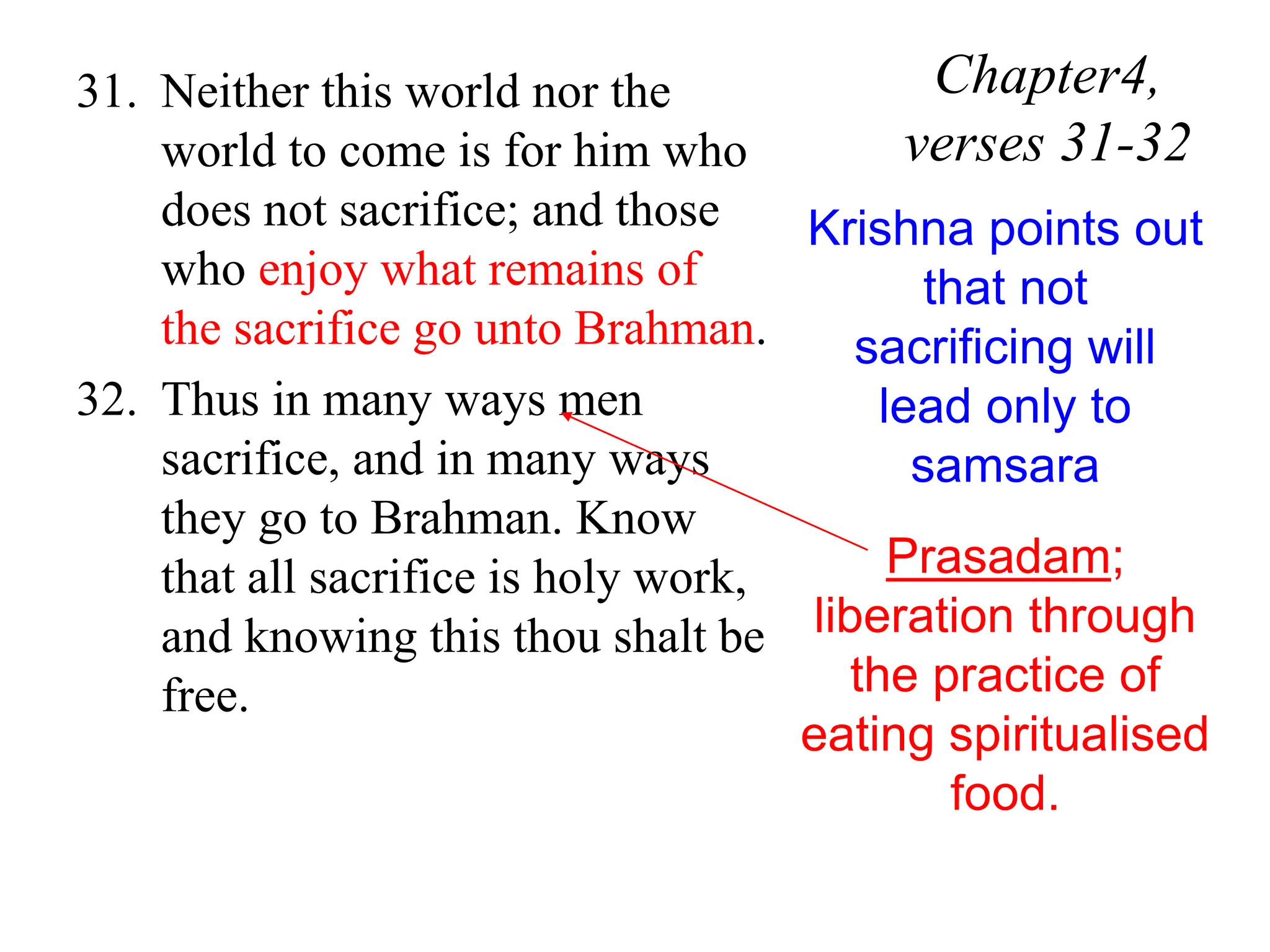31. Neither this world nor the
world to come is for him who
does not sacrifice; and those
who enjoy what remains of
the sacrifice go unto Brahman.
32. Thus in many ways men
sacrifice, and in many ways
they go to Brahman. Know
that all sacrifice is holy work,
and knowing this thou shalt be
free.
Chapter4,
verses 31-32
Krishna points out
that not
sacrificing will
lead only to
samsara
Prasadam;
liberation through
the practice of
eating spiritualised
food.
 
