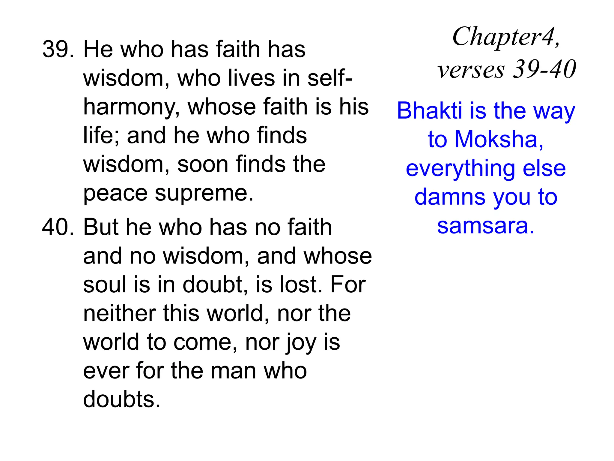 39. He who has faith has
wisdom, who lives in self-
harmony, whose faith is his
life; and he who finds
wisdom, soon finds the
peace supreme.
40. But he who has no faith
and no wisdom, and whose
soul is in doubt, is lost. For
neither this world, nor the
world to come, nor joy is
ever for the man who
doubts.
Chapter4,
verses 39-40
Bhakti is the way
to Moksha,
everything else
damns you to
samsara.
 