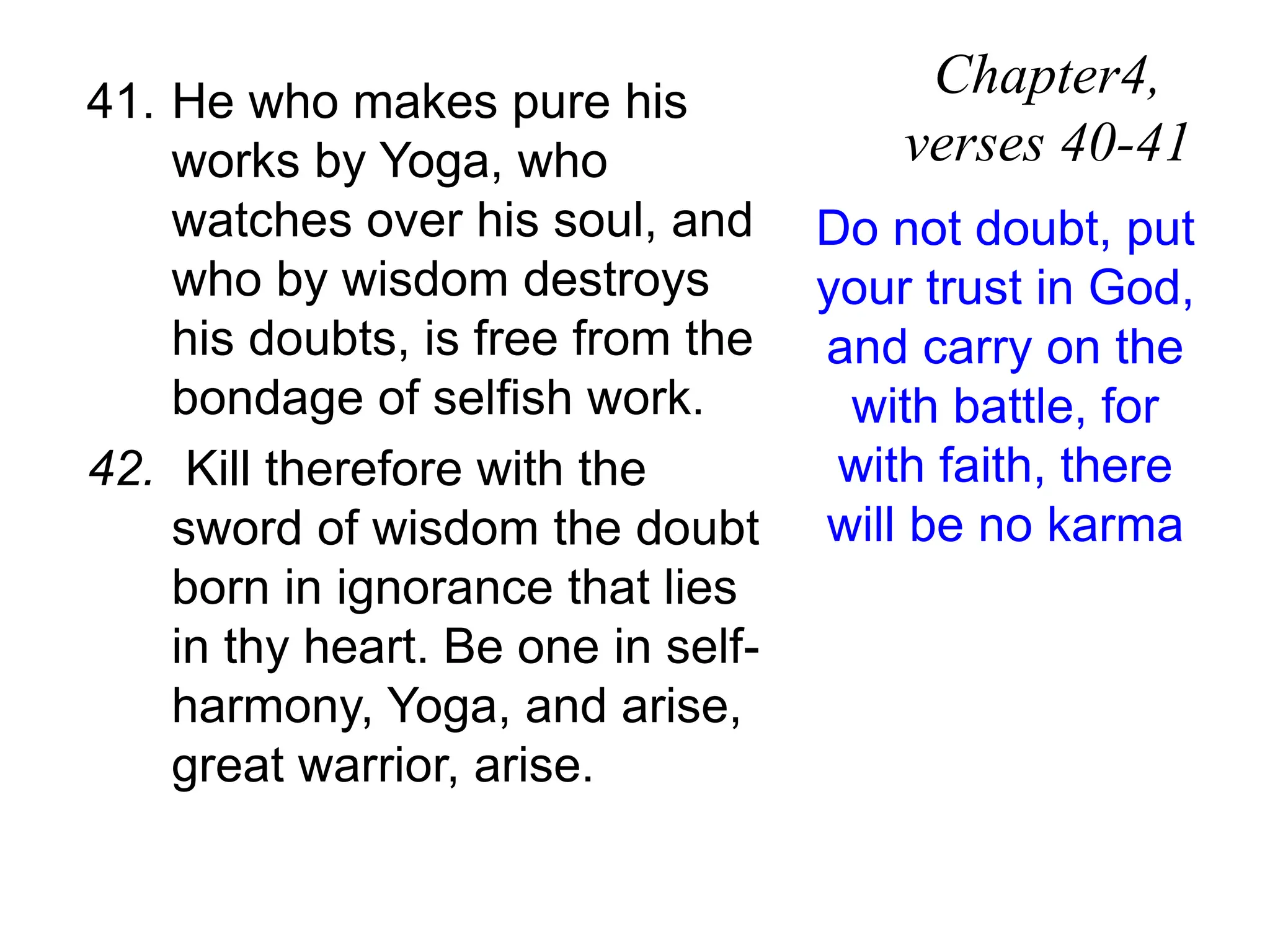 41. He who makes pure his
works by Yoga, who
watches over his soul, and
who by wisdom destroys
his doubts, is free from the
bondage of selfish work.
42. Kill therefore with the
sword of wisdom the doubt
born in ignorance that lies
in thy heart. Be one in self-
harmony, Yoga, and arise,
great warrior, arise.
Chapter4,
verses 40-41
Do not doubt, put
your trust in God,
and carry on the
with battle, for
with faith, there
will be no karma
 
