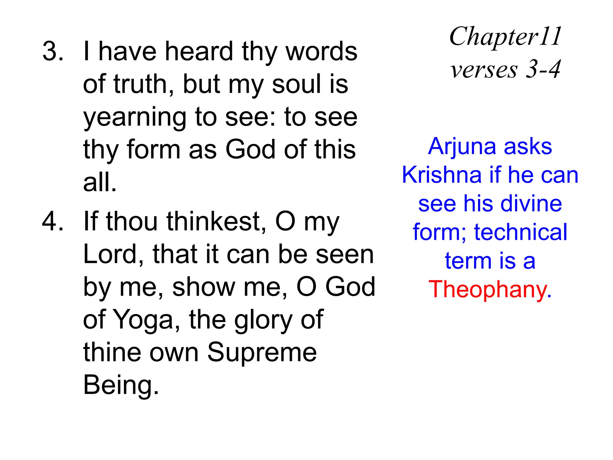 3. I have heard thy words
of truth, but my soul is
yearning to see: to see
thy form as God of this
all.
4. If thou thinkest, O my
Lord, that it can be seen
by me, show me, O God
of Yoga, the glory of
thine own Supreme
Being.
Chapter11
verses 3-4
Arjuna asks
Krishna if he can
see his divine
form; technical
term is a
Theophany.
 