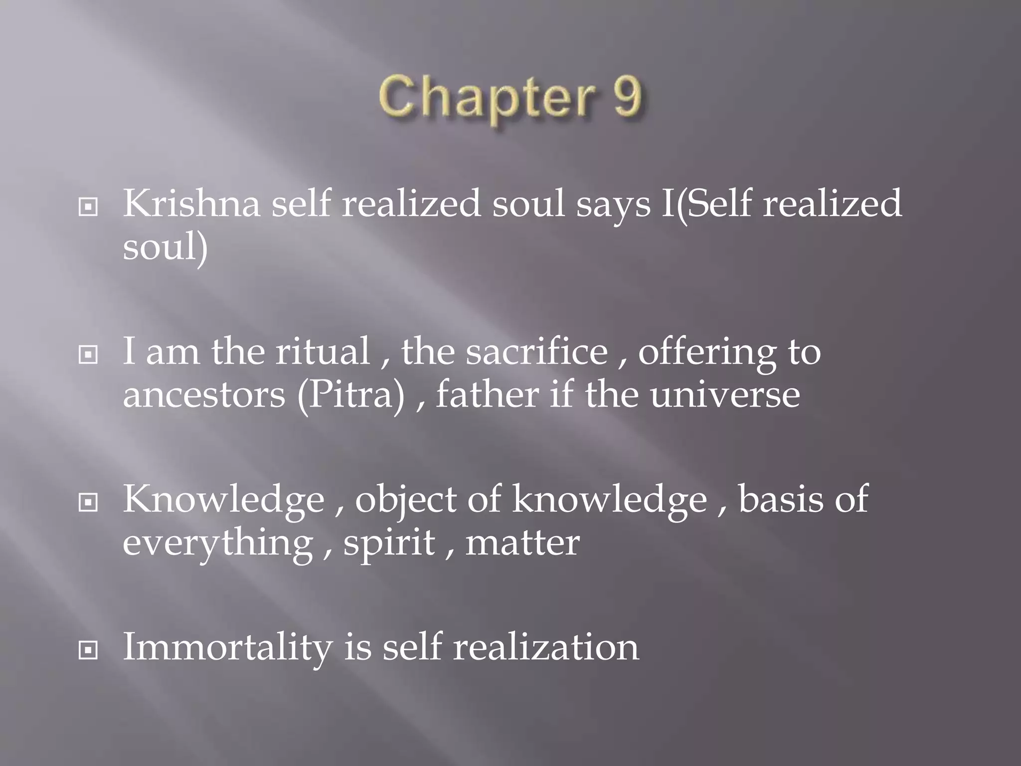  Krishna self realized soul says I(Self realized
soul)
 I am the ritual , the sacrifice , offering to
ancestors (Pitra) , father if the universe
 Knowledge , object of knowledge , basis of
everything , spirit , matter
 Immortality is self realization
 