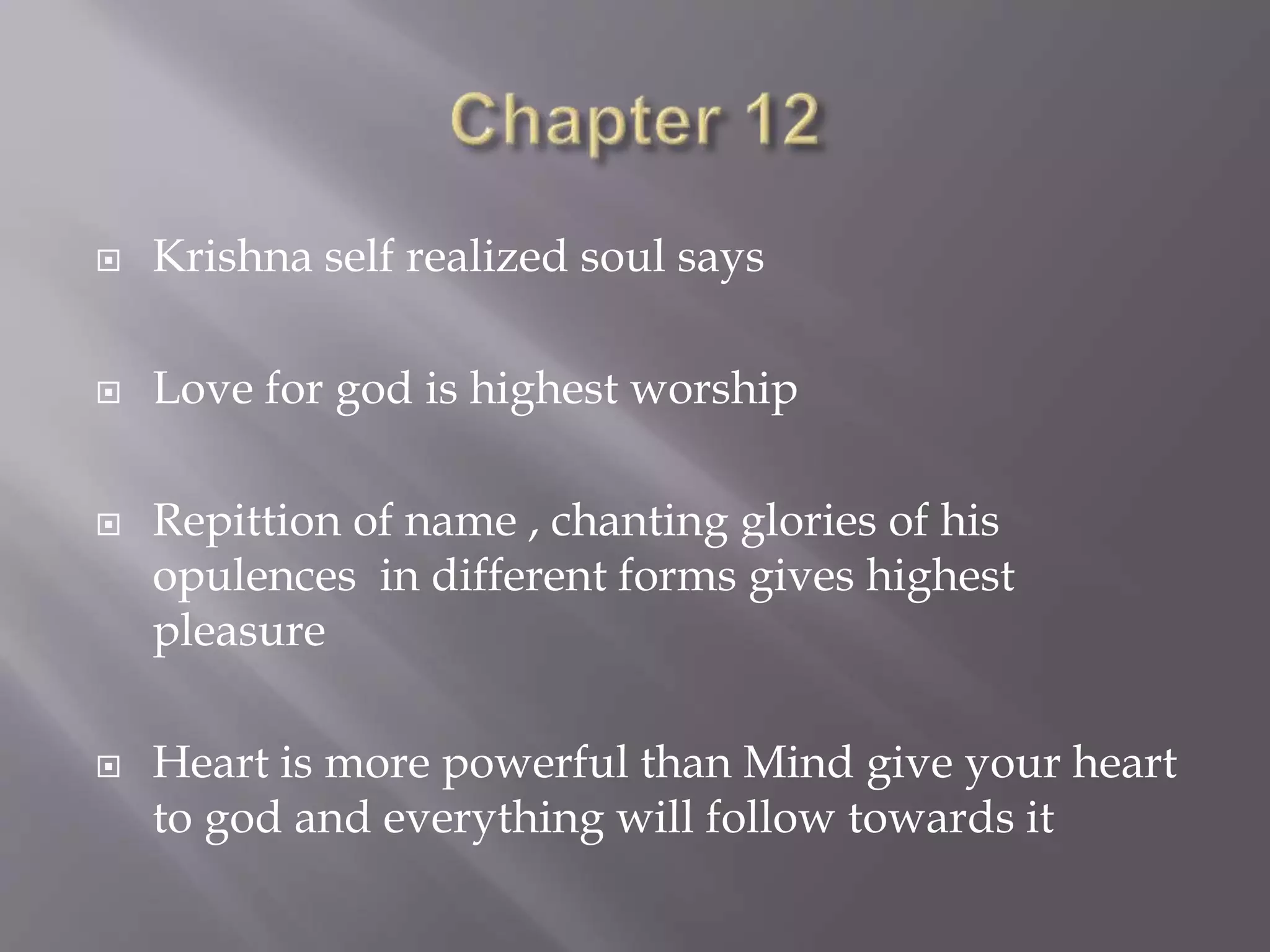  Krishna self realized soul says
 Love for god is highest worship
 Repittion of name , chanting glories of his
opulences in different forms gives highest
pleasure
 Heart is more powerful than Mind give your heart
to god and everything will follow towards it
 