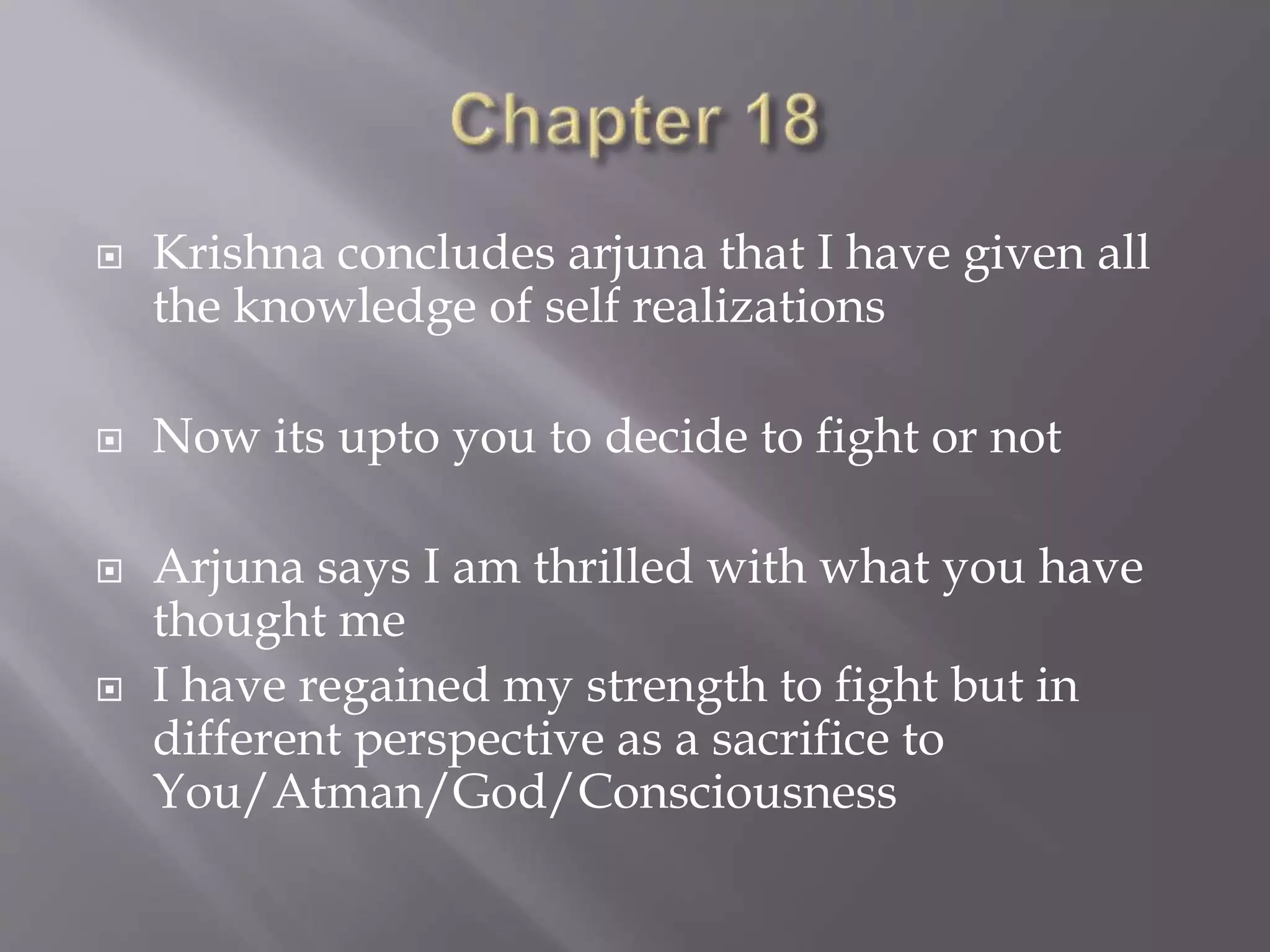  Krishna concludes arjuna that I have given all
the knowledge of self realizations
 Now its upto you to decide to fight or not
 Arjuna says I am thrilled with what you have
thought me
 I have regained my strength to fight but in
different perspective as a sacrifice to
You/Atman/God/Consciousness
 