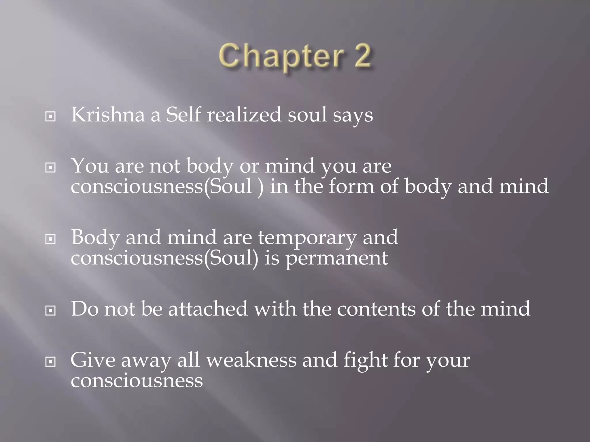  Krishna a Self realized soul says
 You are not body or mind you are
consciousness(Soul ) in the form of body and mind
 Body and mind are temporary and
consciousness(Soul) is permanent
 Do not be attached with the contents of the mind
 Give away all weakness and fight for your
consciousness
 
