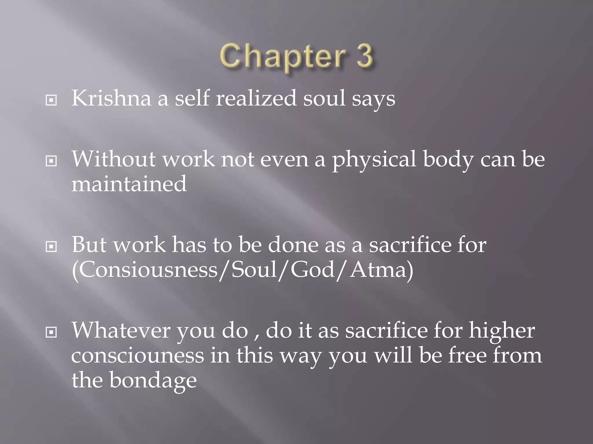  Krishna a self realized soul says
 Without work not even a physical body can be
maintained
 But work has to be done as a sacrifice for
(Consiousness/Soul/God/Atma)
 Whatever you do , do it as sacrifice for higher
consciouness in this way you will be free from
the bondage
 