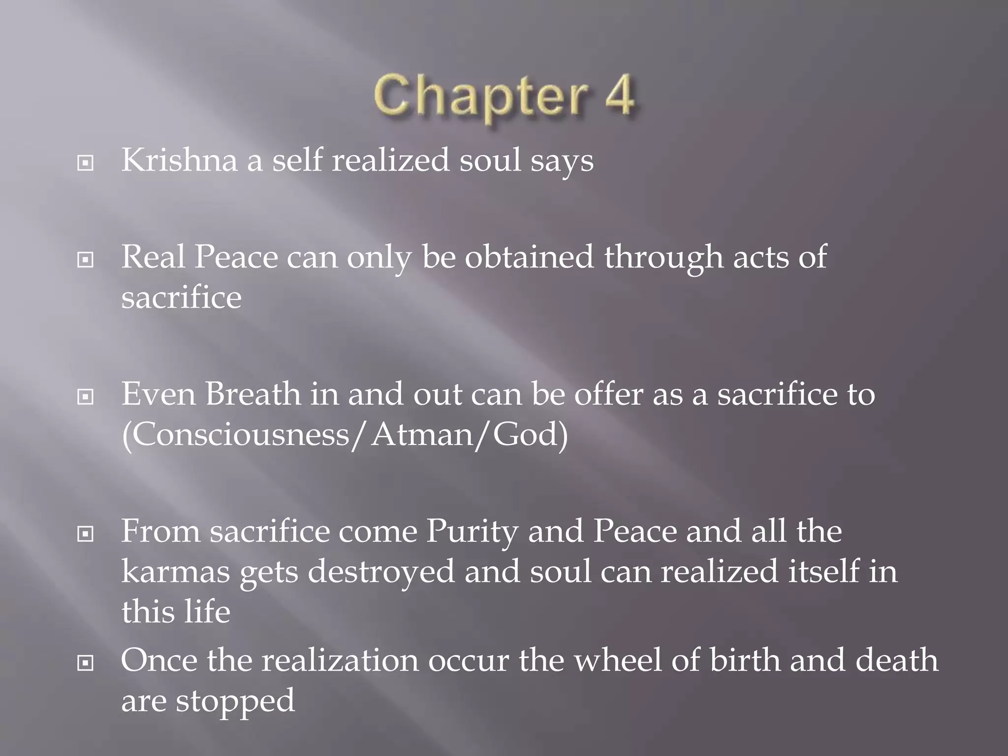  Krishna a self realized soul says
 Real Peace can only be obtained through acts of
sacrifice
 Even Breath in and out can be offer as a sacrifice to
(Consciousness/Atman/God)
 From sacrifice come Purity and Peace and all the
karmas gets destroyed and soul can realized itself in
this life
 Once the realization occur the wheel of birth and death
are stopped
 