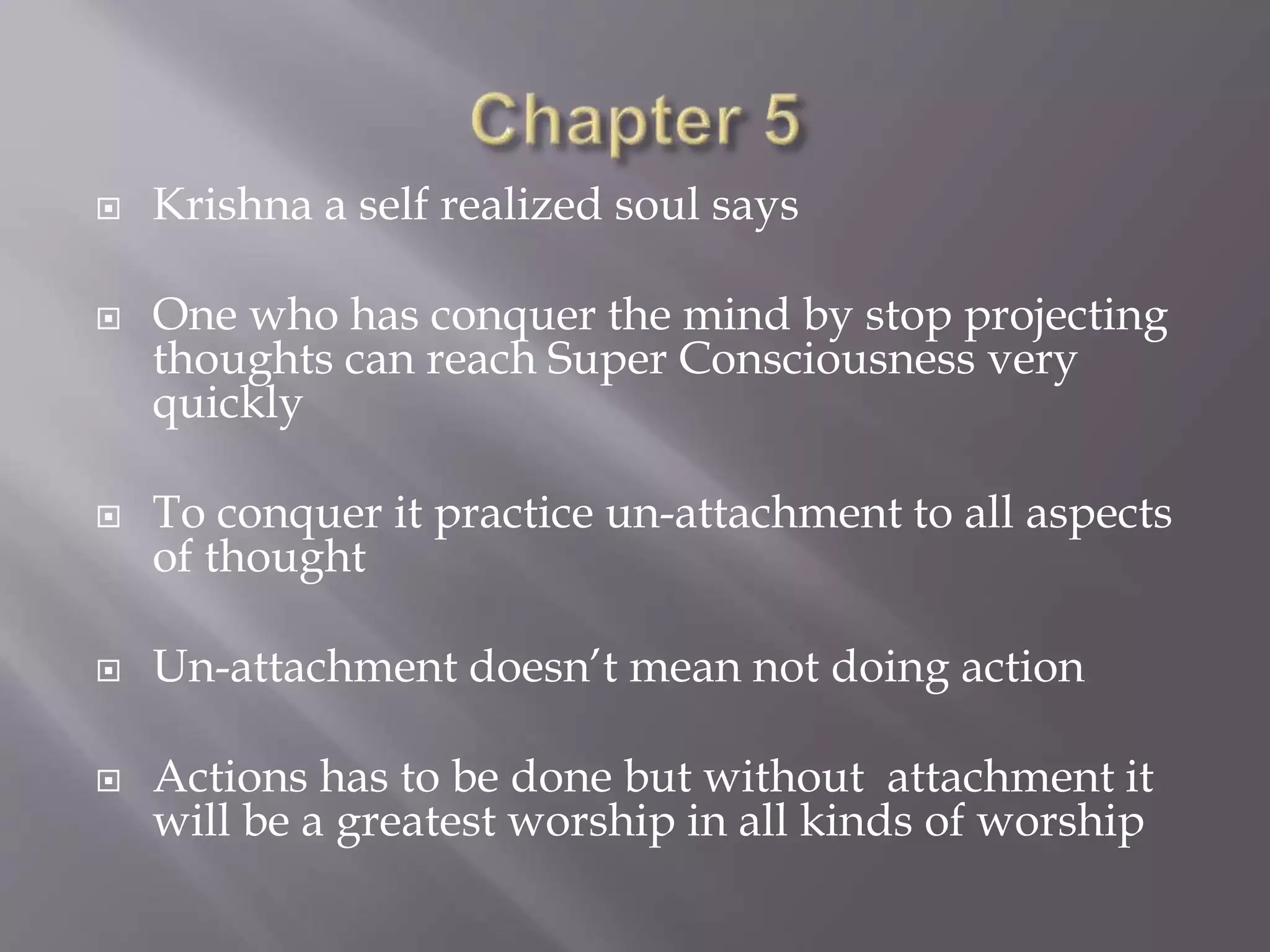  Krishna a self realized soul says
 One who has conquer the mind by stop projecting
thoughts can reach Super Consciousness very
quickly
 To conquer it practice un-attachment to all aspects
of thought
 Un-attachment doesn’t mean not doing action
 Actions has to be done but without attachment it
will be a greatest worship in all kinds of worship
 