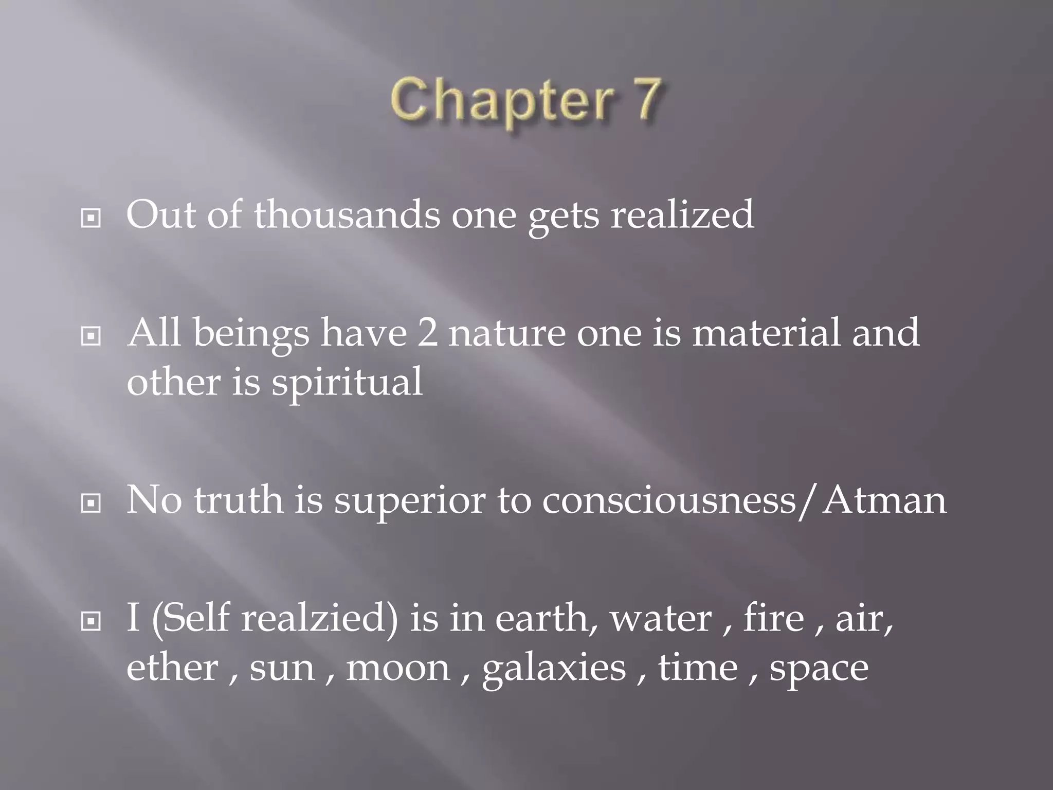  Out of thousands one gets realized
 All beings have 2 nature one is material and
other is spiritual
 No truth is superior to consciousness/Atman
 I (Self realzied) is in earth, water , fire , air,
ether , sun , moon , galaxies , time , space
 