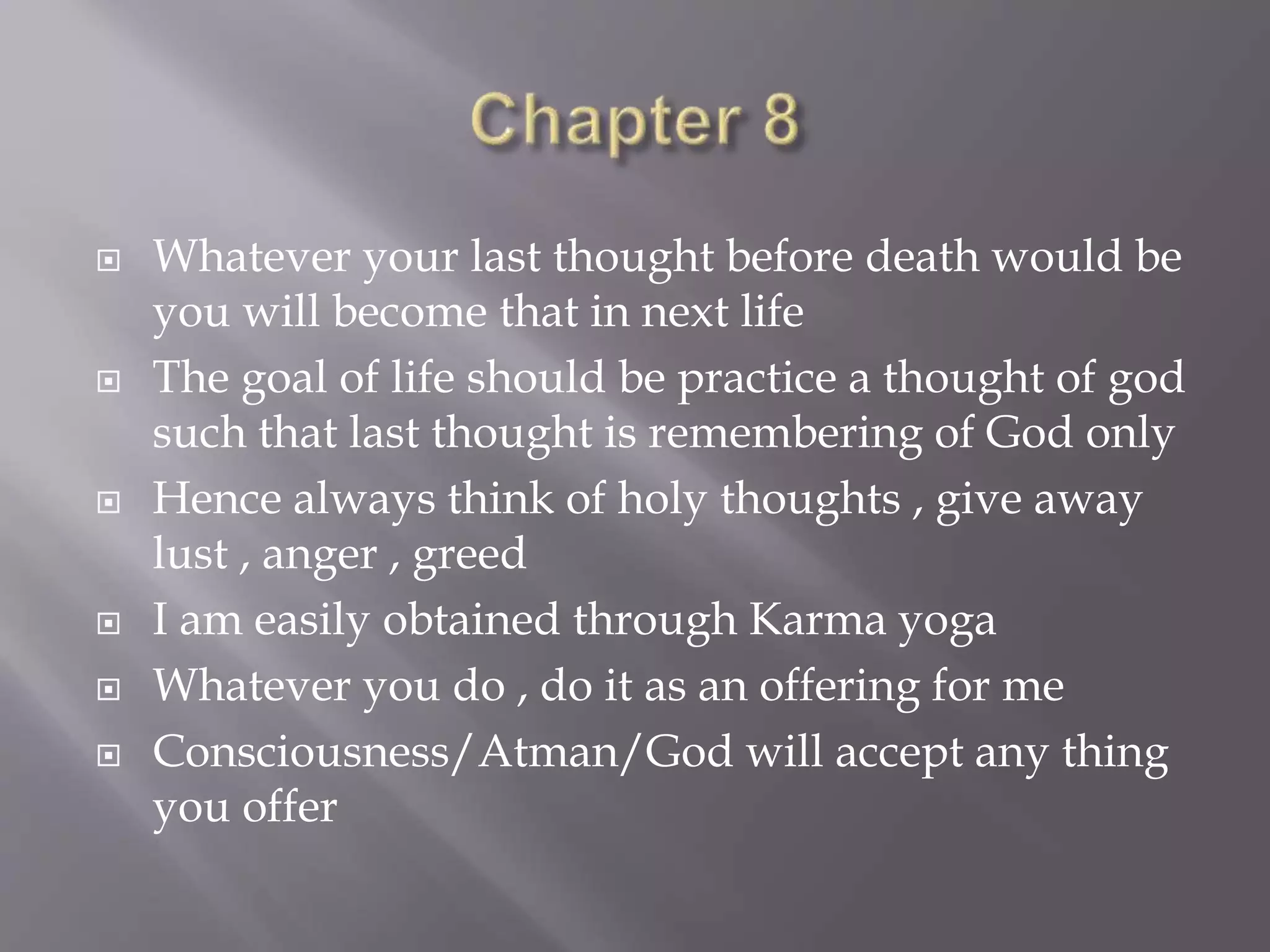  Whatever your last thought before death would be
you will become that in next life
 The goal of life should be practice a thought of god
such that last thought is remembering of God only
 Hence always think of holy thoughts , give away
lust , anger , greed
 I am easily obtained through Karma yoga
 Whatever you do , do it as an offering for me
 Consciousness/Atman/God will accept any thing
you offer
 