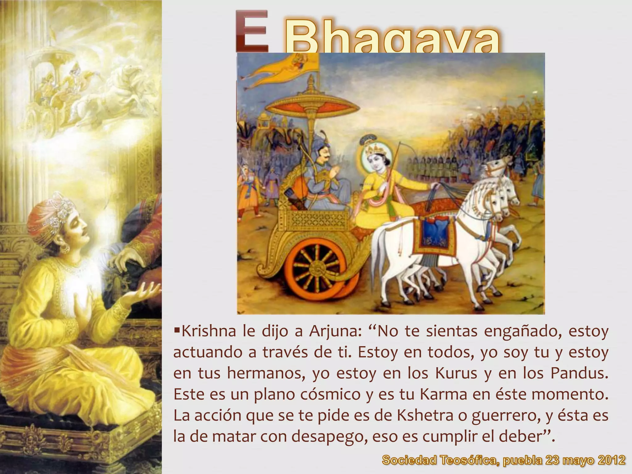 Krishna le dijo a Arjuna: “No te sientas engañado, estoy
actuando a través de ti. Estoy en todos, yo soy tu y estoy
en tus hermanos, yo estoy en los Kurus y en los Pandus.
Este es un plano cósmico y es tu Karma en éste momento.
La acción que se te pide es de Kshetra o guerrero, y ésta es
la de matar con desapego, eso es cumplir el deber”.
 
