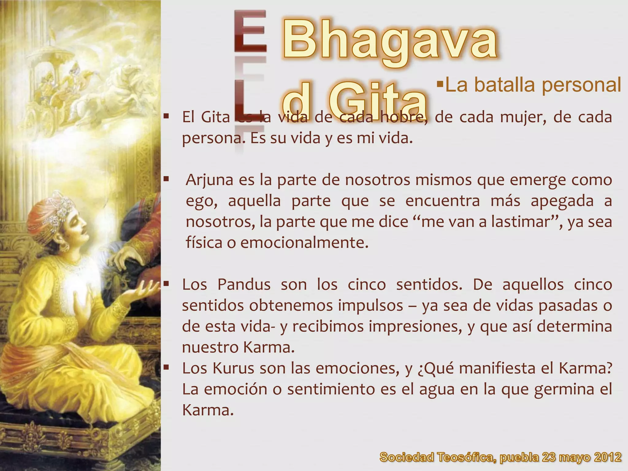 La batalla personal
 El Gita es la vida de cada hobre, de cada mujer, de cada
  persona. Es su vida y es mi vida.

 Arjuna es la parte de nosotros mismos que emerge como
  ego, aquella parte que se encuentra más apegada a
  nosotros, la parte que me dice “me van a lastimar”, ya sea
  física o emocionalmente.

 Los Pandus son los cinco sentidos. De aquellos cinco
  sentidos obtenemos impulsos – ya sea de vidas pasadas o
  de esta vida- y recibimos impresiones, y que así determina
  nuestro Karma.
 Los Kurus son las emociones, y ¿Qué manifiesta el Karma?
  La emoción o sentimiento es el agua en la que germina el
  Karma.
 